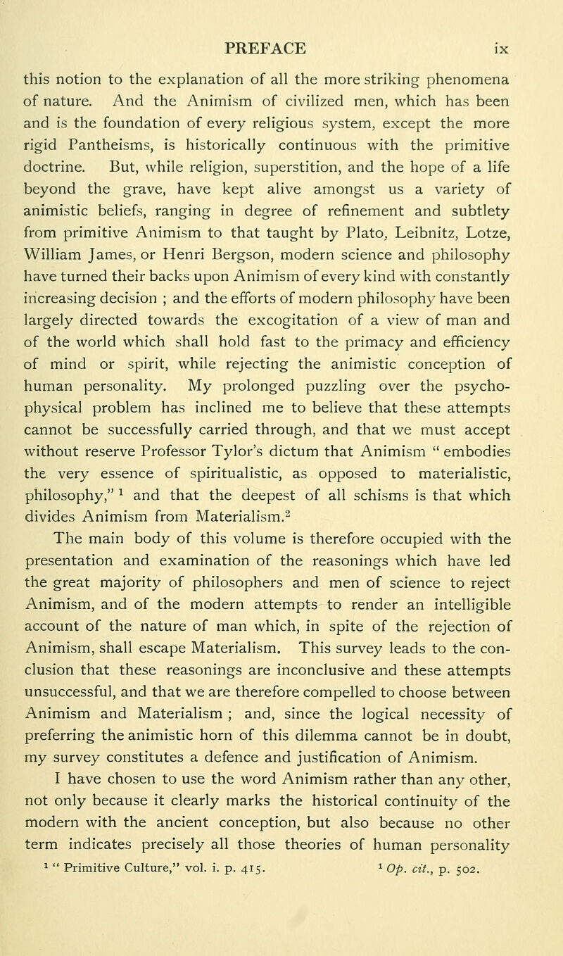 this notion to the explanation of all the more striking phenomena of nature. And the Animism of civilized men, which has been and is the foundation of every religious system, except the more rigid Pantheisms, is historically continuous with the primitive doctrine. But, while religion, superstition, and the hope of a life beyond the grave, have kept alive amongst us a variety of animistic beliefs, ranging in degree of refinement and subtlety from primitive Animism to that taught by Plato, Leibnitz, Lotze, William James, or Henri Bergson, modern science and philosophy have turned their backs upon Animism of every kind with constantly increasing decision ; and the efforts of modern philosophy have been largely directed towards the excogitation of a view of man and of the world which shall hold fast to the primacy and efficiency of mind or spirit, while rejecting the animistic conception of human personality. My prolonged puzzling over the psycho- physical problem has inclined me to believe that these attempts cannot be successfully carried through, and that we must accept without reserve Professor Tylor's dictum that Animism  embodies the very essence of spiritualistic, as opposed to materialistic, philosophy, ^ and that the deepest of all schisms is that which divides Animism from Materialism.^ The main body of this volume is therefore occupied with the presentation and examination of the reasonings which have led the great majority of philosophers and men of science to reject Animism, and of the modern attempts to render an intelligible account of the nature of man which, in spite of the rejection of Animism, shall escape Materialism. This survey leads to the con- clusion that these reasonings are inconclusive and these attempts unsuccessful, and that we are therefore compelled to choose between Animism and Materialism ; and, since the logical necessity of preferring the animistic horn of this dilemma cannot be in doubt, my survey constitutes a defence and justification of Animism. I have chosen to use the word Animism rather than any other, not only because it clearly marks the historical continuity of the modern with the ancient conception, but also because no other term indicates precisely all those theories of human personality 1  Primitive Culture, vol. i. p. 415. ^ Op. cit., p. 502.