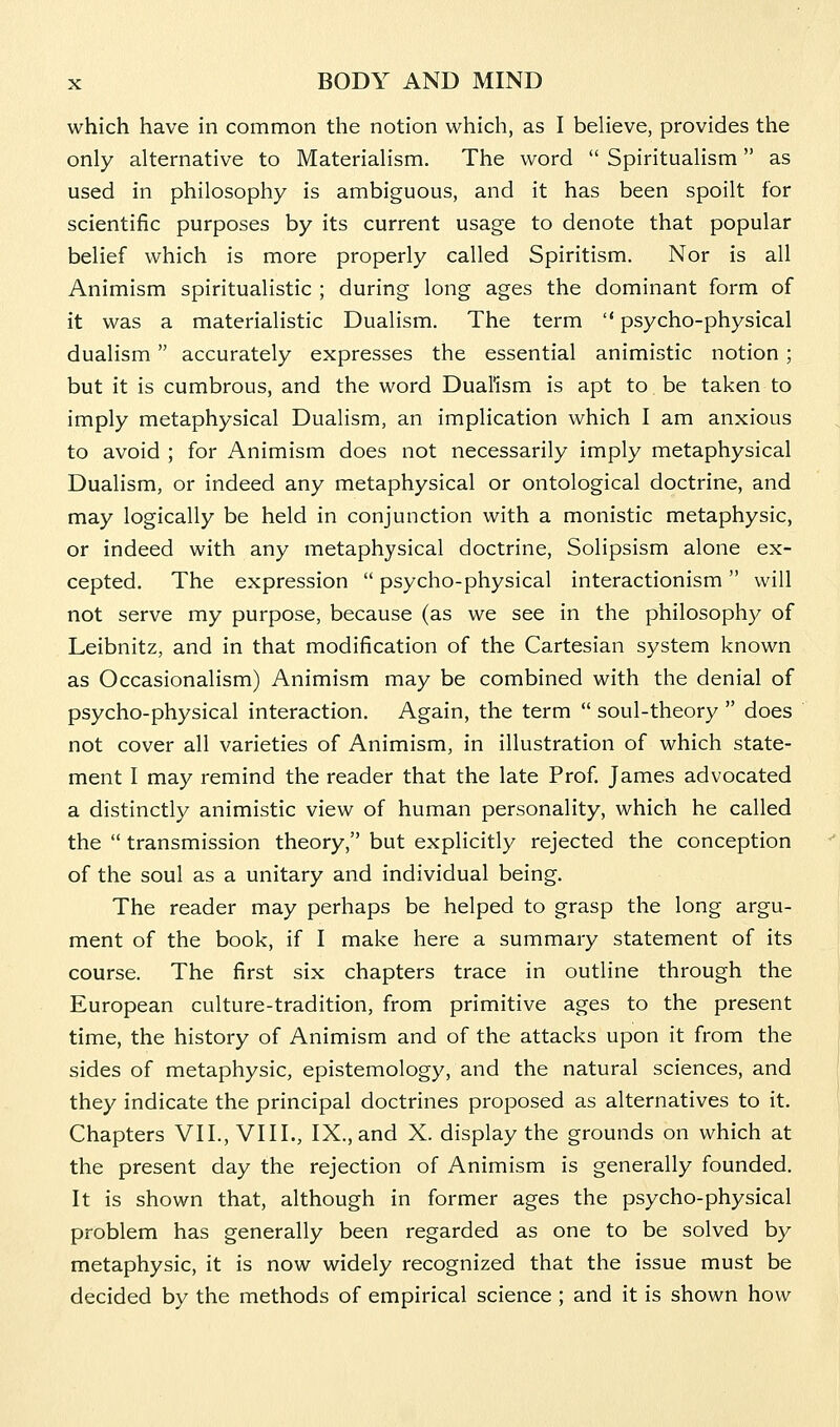 which have in common the notion which, as I believe, provides the only alternative to Materialism. The word  Spiritualism as used in philosophy is ambiguous, and it has been spoilt for scientific purposes by its current usage to denote that popular belief which is more properly called Spiritism. Nor is all Animism spiritualistic ; during long ages the dominant form of it was a materialistic Dualism. The term  psycho-physical dualism accurately expresses the essential animistic notion; but it is cumbrous, and the word Dualism is apt to be taken to imply metaphysical Dualism, an implication which I am anxious to avoid ; for Animism does not necessarily imply metaphysical Dualism, or indeed any metaphysical or ontological doctrine, and may logically be held in conjunction with a monistic metaphysic, or indeed with any metaphysical doctrine, Solipsism alone ex- cepted. The expression  psycho-physical interactionism will not serve my purpose, because (as we see in the philosophy of Leibnitz, and in that modification of the Cartesian system known as Occasionalism) Animism may be combined with the denial of psycho-physical interaction. Again, the term  soul-theory  does not cover all varieties of Animism, in illustration of which state- ment I may remind the reader that the late Prof. James advocated a distinctly animistic view of human personality, which he called the  transmission theory, but explicitly rejected the conception of the soul as a unitary and individual being. The reader may perhaps be helped to grasp the long argu- ment of the book, if I make here a summary statement of its course. The first six chapters trace in outline through the European culture-tradition, from primitive ages to the present time, the history of Animism and of the attacks upon it from the sides of metaphysic, epistemology, and the natural sciences, and they indicate the principal doctrines proposed as alternatives to it. Chapters VII., VIII., IX., and X. display the grounds on which at the present day the rejection of Animism is generally founded. It is shown that, although in former ages the psycho-physical problem has generally been regarded as one to be solved by metaphysic, it is now widely recognized that the issue must be decided by the methods of empirical science ; and it is shown how