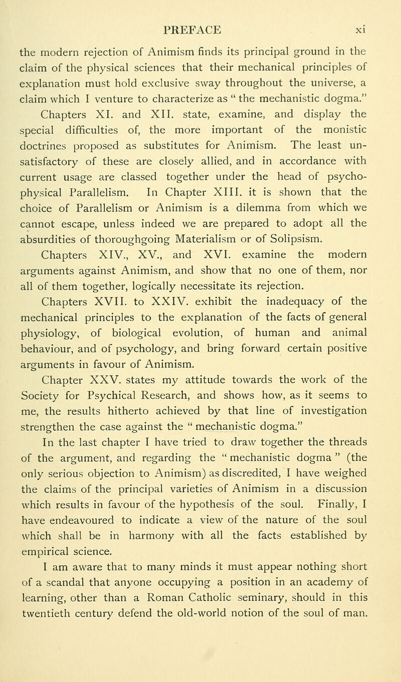 the modern rejection of Animism finds its principal ground in the claim of the physical sciences that their mechanical principles of explanation must hold exclusive sway throughout the universe, a claim which I venture to characterize as  the mechanistic dogma. Chapters XI. and XII. state, examine, and display the special difficulties of, the more important of the monistic doctrines proposed as substitutes for Animism. The least un- satisfactory of these are closely allied, and in accordance with current usage are classed together under the head of psycho- physical Parallelism. In Chapter XIII. it is shown that the choice of Parallelism or Animism is a dilemma from which we cannot escape, unless indeed we are prepared to adopt all the absurdities of thoroughgoing Materialism or of Solipsism. Chapters XIV., XV., and XVI. examine the modern arguments against Animism, and show that no one of them, nor all of them together, logically necessitate its rejection. Chapters XVII. to XXIV. exhibit the inadequacy of the mechanical principles to the explanation of the facts of general physiology, of biological evolution, of human and animal behaviour, and of psychology, and bring forward certain positive arguments in favour of Animism. Chapter XXV. states my attitude towards the work of the Society for Psychical Research, and shows how, as it seems to me, the results hitherto achieved by that line of investigation strengthen the case against the  mechanistic dogma. In the last chapter I have tried to draw together the threads of the argument, and regarding the  mechanistic dogma  (the only serious objection to Animism) as discredited, I have weighed the claims of the principal varieties of Animism in a discussion which results in favour of the hypothesis of the soul. Finally, I have endeavoured to indicate a view of the nature of the soul which shall be in harmony with all the facts established by empirical science. I am aware that to many minds it must appear nothing short of a scandal that anyone occupying a position in an academy of learning, other than a Roman Catholic seminary, should in this twentieth century defend the old-world notion of the soul of man.