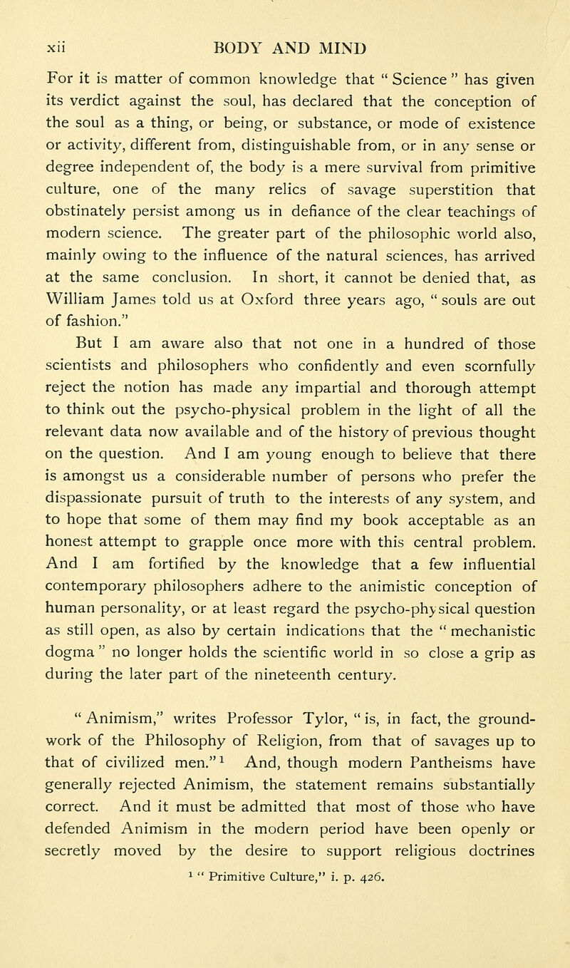 For it is matter of common knowledge that  Science  has given its verdict against the soul, has declared that the conception of the soul as a thing, or being, or substance, or mode of existence or activity, different from, distinguishable from, or in any sense or degree independent of, the body is a mere survival from primitive culture, one of the many relics of savage superstition that obstinately persist among us in defiance of the clear teachings of modern science. The greater part of the philosophic world also, mainly owing to the influence of the natural sciences, has arrived at the same conclusion. In short, it cannot be denied that, as William James told us at Oxford three years ago,  souls are out of fashion. But I am aware also that not one in a hundred of those scientists and philosophers who confidently and even scornfully reject the notion has made any impartial and thorough attempt to think out the psycho-physical problem in the light of all the relevant data now available and of the history of previous thought on the question. And I am young enough to believe that there is amongst us a considerable number of persons who prefer the dispassionate pursuit of truth to the interests of any system, and to hope that some of them may find my book acceptable as an honest attempt to grapple once more with this central problem. And I am fortified by the knowledge that a few influential contemporary philosophers adhere to the animistic conception of human personality, or at least regard the psycho-physical question as still open, as also by certain indications that the  mechanistic dogma  no longer holds the scientific world in so close a grip as during the later part of the nineteenth century.  Animism, writes Professor Tylor,  is, in fact, the ground- work of the Philosophy of Religion, from that of savages up to that of civilized men.^ And, though modern Pantheisms have generally rejected Animism, the statement remains substantially correct. And it must be admitted that most of those who have defended Animism in the modern period have been openly or secretly moved by the desire to support religious doctrines ^  Primitive Culture, i. p. 426.