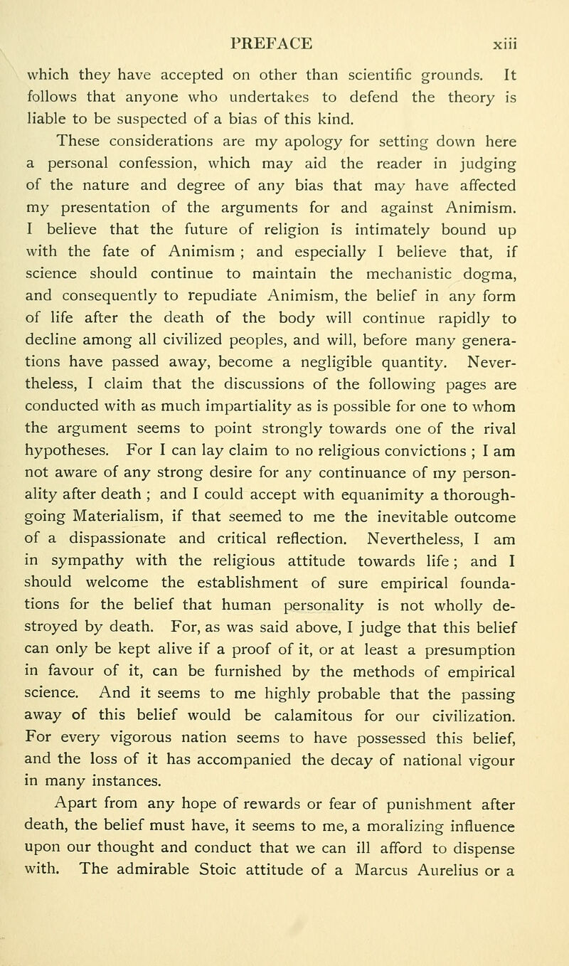 which they have accepted on other than scientific grounds. It follows that anyone who undertakes to defend the theory is liable to be suspected of a bias of this kind. These considerations are my apology for setting down here a personal confession, which may aid the reader in judging of the nature and degree of any bias that may have affected my presentation of the arguments for and against Animism. I believe that the future of religion is intimately bound up with the fate of Animism ; and especially I believe that, if science should continue to maintain the mechanistic dogma, and consequently to repudiate Animism, the belief in any form of life after the death of the body will continue rapidly to decline among all civilized peoples, and will, before many genera- tions have passed away, become a negligible quantity. Never- theless, I claim that the discussions of the following pages are conducted with as much impartiality as is possible for one to whom the argument seems to point strongly towards one of the rival hypotheses. For I can lay claim to no religious convictions ; I am not aware of any strong desire for any continuance of my person- ality after death ; and I could accept with equanimity a thorough- going Materialism, if that seemed to me the inevitable outcome of a dispassionate and critical reflection. Nevertheless, I am in sympathy with the religious attitude towards life; and I should welcome the establishment of sure empirical founda- tions for the belief that human personality is not wholly de- stroyed by death. For, as was said above, I judge that this belief can only be kept alive if a proof of it, or at least a presumption in favour of it, can be furnished by the methods of empirical science. And it seems to me highly probable that the passing away of this belief would be calamitous for our civilization. For every vigorous nation seems to have possessed this belief, and the loss of it has accompanied the decay of national vigour in many instances. Apart from any hope of rewards or fear of punishment after death, the belief must have, it seems to me, a moralizing influence upon our thought and conduct that we can ill afford to dispense with. The admirable Stoic attitude of a Marcus Aurelius or a