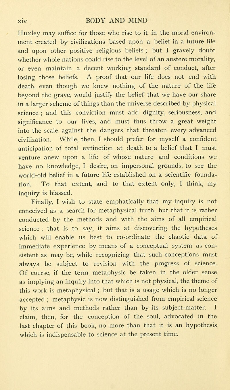 Huxley may suffice for those who rise to it in the moral environ- ment created by civilizations based upon a belief in a future life and upon other positive religious beliefs ; but I gravely doubt whether whole nations could rise to the level of an austere morality, or even maintain a decent working standard of conduct, after losing those beliefs. A proof that our life does not end with death, even though we knew nothing of the nature of the life beyond the grave, would justify the belief that we have our share in a larger scheme of things than the universe described by physical science ; and this conviction must add dignity, seriousness, and significance to our lives, and must thus throw a great weight into the scale against the dangers that threaten every advanced civilization. While, then, I should prefer for myself a confident anticipation of total extinction at death to a belief that I must venture anew upon a life of whose nature and conditions we have no knowledge, I desire, on impersonal grounds, to see the world-old belief in a future life established on a scientific founda- tion. To that extent, and to that extent only, I think, my inquiry is biassed. Finally, I wish to state emphatically that my inquiry is not conceived as a search for metaphysical truth, but that it is rather conducted by the methods and with the aims of all empirical science ; that is to say, it aims at discovering the hypotheses which will enable us best to co-ordinate the chaotic data of immediate experience by means of a conceptual system as con- sistent as may be, while recognizing that such conceptions must always be subject to revision with the progress of science. Of course, if the term metaphysic be taken in the older sense as implying an inquiry into that which is not physical, the theme of this work is metaphysical ; but that is a usage which is no longer accepted ; metaphysic is now distinguished from empirical science by its aims and methods rather than by its subject-matter. I claim, then, for the conception of the soul, advocated in the last chapter of this book, no more than that it is an hypothesis which is indispensable to science at the present time.