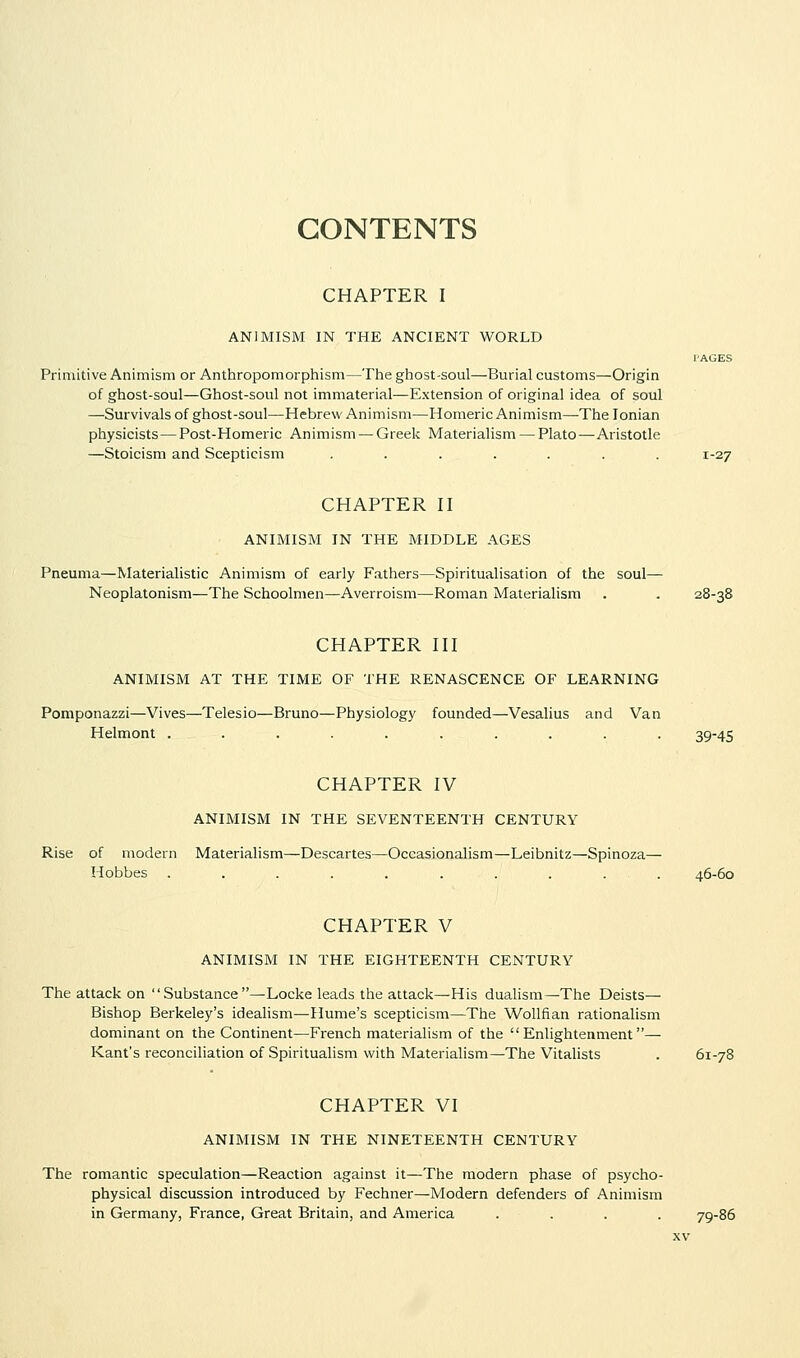 CONTENTS CHAPTER I ANIMISM IN THE ANCIENT WORLD I'AGES Primitive Animism or Anthropomorphism—The ghost-soul—Burial customs—Origin of ghost-soul—Ghost-soul not immaterial—Extension of original idea of soul —Survivals of ghost-soul—Hebrew Animism—Homeric Animism—The Ionian physicists—Post-Homeric Animism — Greek Materialism — Plato—Aristotle —Stoicism and Scepticism ....... 1-27 CHAPTER II ANIMISM IN THE MIDDLE AGES Pneuma—Materialistic Animism of early Fathers—Spiritualisation of the soul— Neoplatonism—The Schoolmen—Averroism—Roman Materialism . . 28-38 CHAPTER III ANIMISM AT THE TIME OF THE RENASCENCE OF LEARNING Pomponazzi—Vives—Telesio—Bruno—Physiology founded—Vesalius and Van Helmont .......... 39-45 CHAPTER IV ANIMISM IN THE SEVENTEENTH CENTURY Rise of modern Materialism—Descartes—Occasionalism—Leibnitz—Spinoza— Hobbes . . . . . . . . . . 46-60 CHAPTER V ANIMISM IN THE EIGHTEENTH CENTURY The attack on Substance—Locke leads the attack—His dualism—The Deists— Bishop Berkeley's idealism—Hume's scepticism—The Wollfian rationalism dominant on the Continent—French materialism of the Enlightenment— Kant's reconciliation of Spiritualism with Materialism—The Vitalists . 61-78 CHAPTER VI ANIMISM IN THE NINETEENTH CENTURY The romantic speculation—Reaction against it—The modern phase of psycho- physical discussion introduced by Fechner—Modern defenders of Animism in Germany, France, Great Britain, and America .... 79-86