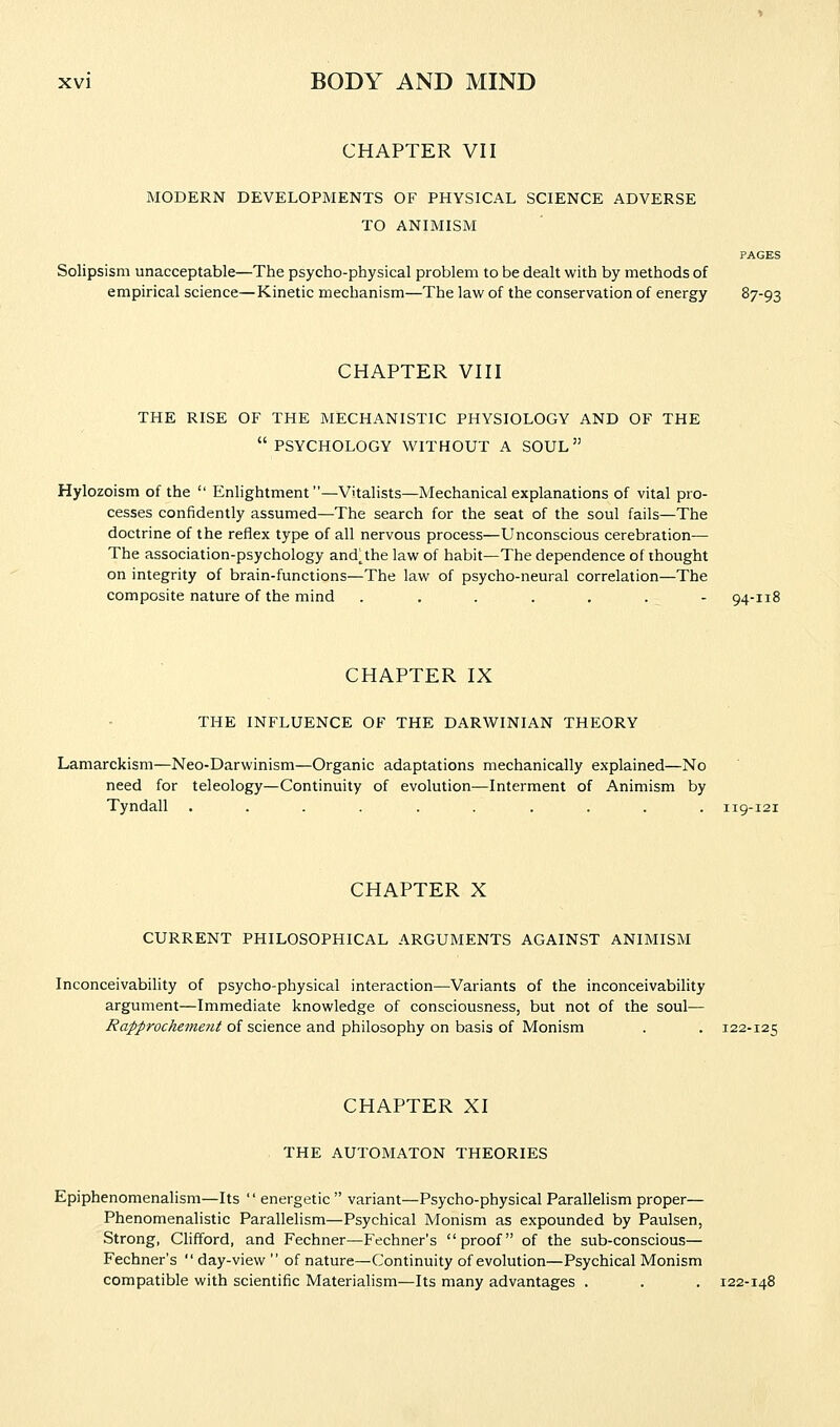 CHAPTER VII MODERN DEVELOPMENTS OF PHYSICAL SCIENCE ADVERSE TO ANIMISM PAGES Solipsism unacceptable—The psycho-physical problem to be dealt with by methods of empirical science—Kinetic mechanism—The law of the conservation of energy 87-93 CHAPTER VIII THE RISE OF THE MECHANISTIC PHYSIOLOGY AND OF THE PSYCHOLOGY WITHOUT A SOUL Hylozoism of the  Enlightment—Vitalists—Mechanical explanations of vital pro- cesses confidently assumed—The search for the seat of the soul fails—The doctrine of the reflex type of all nervous process—Unconscious cerebration— The association-psychology and^the law of habit—The dependence of thought on integrity of brain-functions—The law of psycho-neural correlation—The composite nature of the mind ....... 94-118 CHAPTER IX THE INFLUENCE OF THE DARWINIAN THEORY Lamarckism—Neo-Darwinism—Organic adaptations mechanically explained—No need for teleology—Continuity of evolution—Interment of Animism by Tyndall .......... 119-121 CHAPTER X CURRENT PHILOSOPHICAL ARGUMENTS AGAINST ANIMISM Inconceivability of psycho-physical interaction—Variants of the inconceivability argument—Immediate knowledge of consciousness, but not of the soul— Rapprochement of science and philosophy on basis of Monism . . 122-125 CHAPTER XI THE AUTOMATON THEORIES Epiphenomenalism—Its  energetic  variant—Psycho-physical Parallelism proper— Phenomenalistic Parallelism—Psychical Monism as expounded by Paulsen, Strong, Clifford, and Fechner—Fechner's proof of the sub-conscious— Fechner's  day-view  of nature—Continuity of evolution—Psychical Monism compatible with scientific Materialism—Its many advantages . . . 122-148