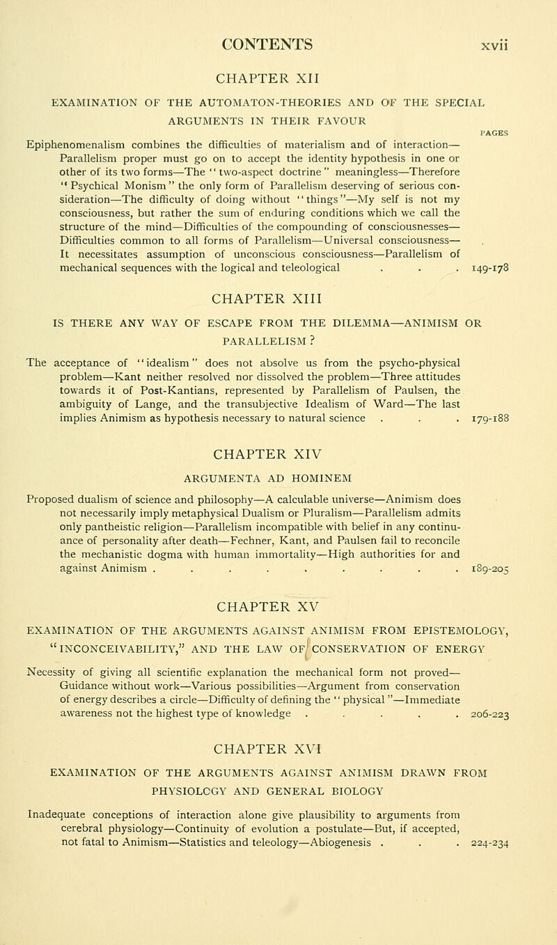 CHAPTER XII EXAMINATION OF THE AUTOMATON-THEORIES AND OF THE SPECIAL ARGUMENTS IN THEIR FAVOUR PAGES Epiphenomenalism combines the difficulties of materialism and of interaction— Parallelism proper must go on to accept the identity hypothesis in one or other of its two forms—The '' two-aspect doctrine  meaningless—Therefore  Psychical Monism the only form of Parallelism deserving of serious con- sideration—The difficulty of doing without things—My self is not my consciousness, but rather the sum of enduring conditions which we call the structure of the mind—Difficulties of the compounding of consciousnesses— Difficulties common to all forms of Parallelism—Universal consciousness— It necessitates assumption of unconscious consciousness—Parallelism of mechanical sequences with the logical and teleological . . . 149-178 CHAPTER XIII IS THERE ANY WAY OF ESCAPE FROM THE DILEMMA—ANIMISM OR PARALLELISM ? The acceptance of idealism does not absolve us from the psycho-physical problem—Kant neither resolved nor dissolved the problem—Three attitudes towards it of Post-Kantians, represented by Parallelism of Paulsen, the ambiguity of Lange, and the transubjective Idealism of Ward—The last implies Animism as hypothesis necessary to natural science . . . 179-188 CHAPTER XIV ARGUMENTA AD HOMINEM Proposed dualism of science and philosophy—A calculable universe—Animism does not necessarily imply metaphysical Dualism or Pluralism—Parallelism admits only pantheistic religion—Parallelism incompatible with belief in any continu- ance of personality after death—Fechner, Kant, and Paulsen fail to reconcile the mechanistic dogma with human immortality—High authorities for and against Animism ......... 189-205 CHAPTER XV EXAMINATION OF THE ARGUMENTS AGAINST ANIMISM FROM EPISTEMOLOGY, inconceivability, and THE LAW Of) CONSERVATION OF ENERGY Necessity of giving all scientific explanation the mechanical form not proved— Guidance without work—Various possibilities—Argument from conservation of energy describes a circle—Difficulty of defining the  physical—Immediate awareness not the highest type of knowledge ..... 206-223 CHAPTER XVI EXAMINATION OF THE ARGUMENTS AGAINST ANIMISM DRAWN FROM PHYSIOLOGY AND GENERAL BIOLOGY Inadequate conceptions of interaction alone give plausibility to arguments from cerebral physiology—Continuity of evolution a postulate—But, if accepted, not fatal to Animism—Statistics and teleology—Abiogenesis . . . 224-234