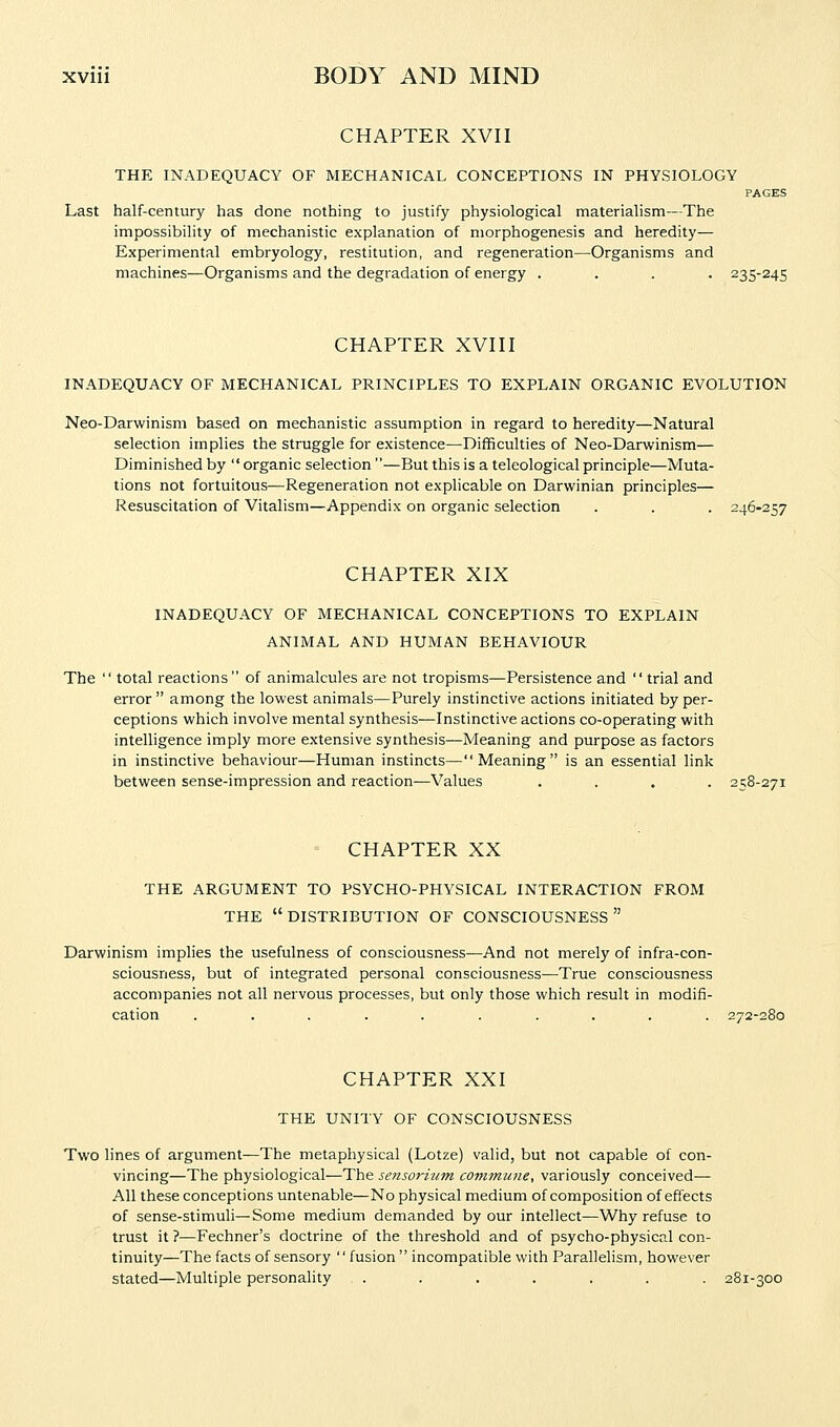 CHAPTER XVII THE INADEQUACY OF MECHANICAL CONCEPTIONS IN PHYSIOLOGY PAGES Last half-century has done nothing to justify physiological materialism—The impossibility of mechanistic explanation of morphogenesis and heredity— Experimental embryology, restitution, and regeneration—Organisms and machines—Organisms and the degradation of energy . . . . 235-245 CHAPTER XVIII INADEQUACY OF MECHANICAL PRINCIPLES TO EXPLAIN ORGANIC EVOLUTION Neo-Darwinism based on mechanistic assumption in regard to heredity—Natural selection implies the struggle for existence—Difficulties of Neo-Darwinism— Diminished by  organic selection —But this is a teleological principle—Muta- tions not fortuitous^—Regeneration not explicable on Darwinian principles— Resuscitation of Vitalism—Appendix on organic selection . . . 246-257 CHAPTER XIX INADEQUACY OF MECHANICAL CONCEPTIONS TO EXPLAIN ANIMAL AND HUMAN BEHAVIOUR The  total reactions of animalcules are not tropisms—Persistence and  trial and error among the lowest animals—Purely instinctive actions initiated by per- ceptions which involve mental synthesis—Instinctive actions co-operating with intelligence imply more extensive synthesis—Meaning and purpose as factors in instinctive behaviour—Human instincts—Meaning is an essential link between sense-impression and reaction—Values .... 258-271 CHAPTER XX THE ARGUMENT TO PSYCHO-PHYSICAL INTERACTION FROM THE  DISTRIBUTION OF CONSCIOUSNESS  Darwinism implies the usefulness of consciousness—And not merely of infra-con- sciousness, but of integrated personal consciousness—True consciousness accompanies not all nervous processes, but only those which result in modifi- cation .......... 272-280 CHAPTER XXI THE UNITY OF CONSCIOUSNESS Two lines of argument—The metaphysical (Lotze) valid, but not capable of con- vincing—The physiological—The sensorium covimune, variously conceived— All these conceptions untenable—No physical medium of composition of effects of sense-stimuli—Some medium demanded by our intellect—Why refuse to trust it ?—Fechner's doctrine of the threshold and of psycho-physical con- tinuity—The facts of sensory  fusion incompatible with Parallelism, however stated—Multiple personality ....... 281-300