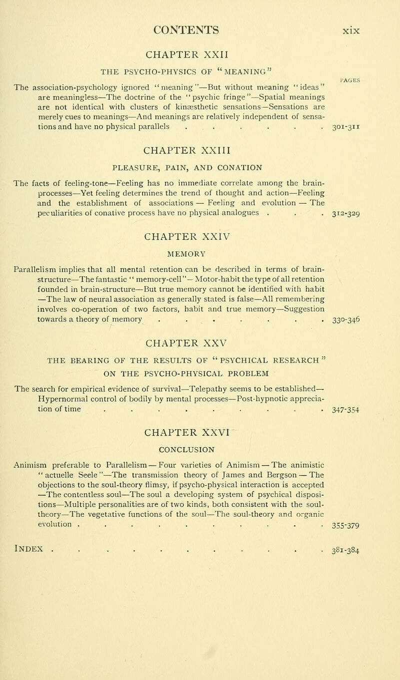 CHAPTER XXII THE PSYCHO-PHYSICS OF MEANING I'AGES The association-psychology ignored meaning—But without meaning ideas are meaningless—The doctrine of the psychic fringe—Spatial meanings are not identical with clusters of kina;sthetic sensations—Sensations are merely cues to meanings—And meanings are relatively independent of sensa- tions and have no physical parallels ...... 301-311 CHAPTER XXIII PLEASURE, PAIN, AND CONATION The facts of feeling-tone—Feeling has no immediate correlate among the brain- processes—Yet feeling determines the trend of thought and action—Feeling and the establishment of associations — Feeling and evolution — The peculiarities of conative process have no physical analogues . . . 312-329 CHAPTER XXIV MEMORY Parallelism implies that all mental retention can be described in terms of brain- structure—The fantastic '' memory-cell— Motor-habit the type of all retention founded in brain-structure—But true memory cannot be identified with habit —The law of neural association as generally stated is false—All remembering involves co-operation of two factors, habit and true memory—Suggestion towards a theory of memory ....... 330-346 CHAPTER XXV THE BEARING OF THE RESULTS OF  PSYCHICAL RESEARCH  ON THE PSYCHO-PHYSICAL PROBLEM The search for empirical evidence of survival—Telepathy seems to be established— Hypernormal control of bodily by mental processes—Post-hypnotic apprecia- tion of time ......... 347-354 CHAPTER XXVI CONCLUSION Animism preferable to Parallelism — Four varieties of Animism — The animistic  actuelle Seele —The transmission theory of James and Bergson — The objections to the soul-theory flimsy, if psycho-physical interaction is accepted —The contentless soul—The soul a developing system of psychical disposi- tions—Multiple personalities are of two kinds, both consistent with the soul- theory—The vegetative functions of the soul—The soul-theory and organic evolution .......... 355-379 Index . . ......... 381-384