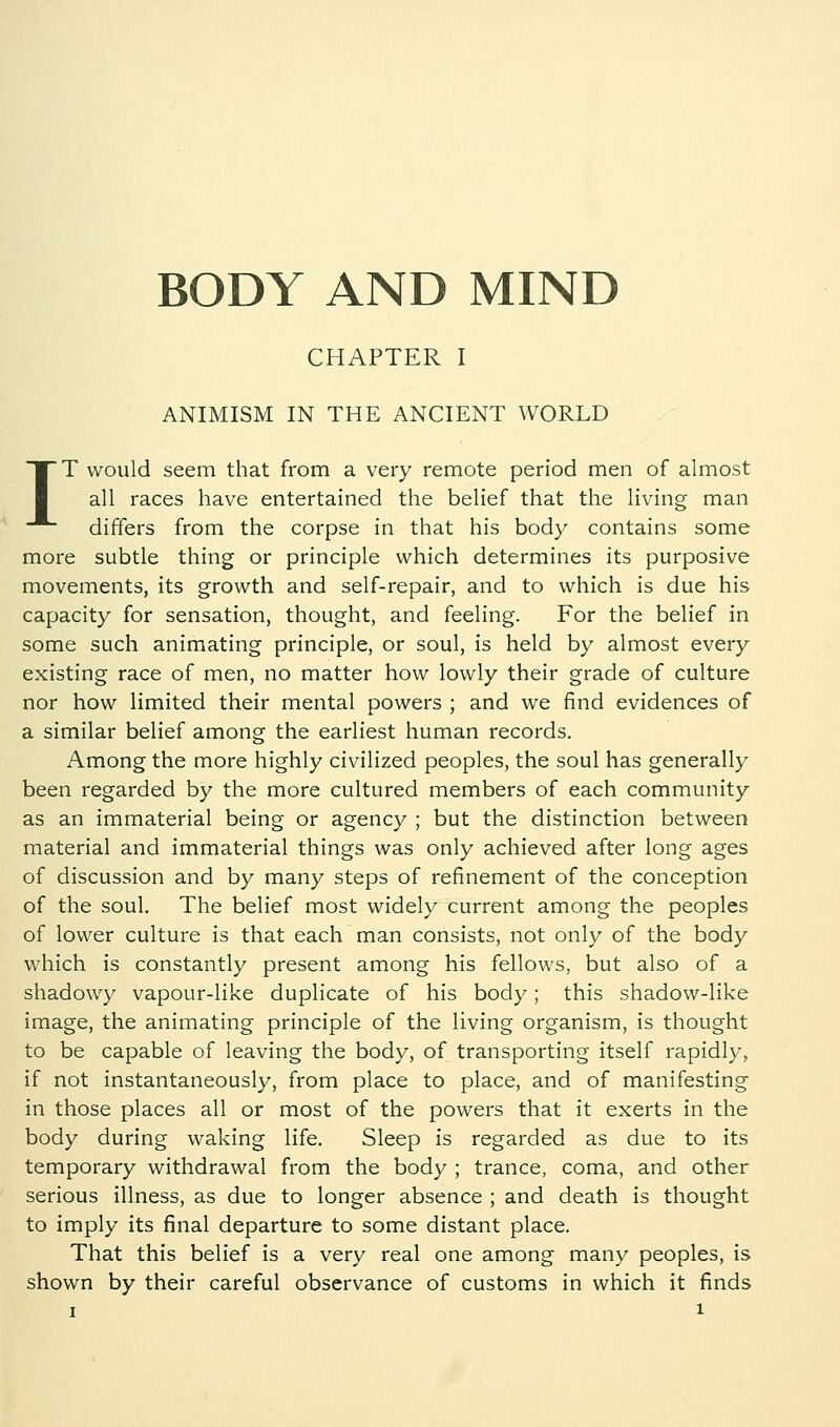 CHAPTER I ANIMISM IN THE ANCIENT WORLD IT would seem that from a very remote period men of almost all races have entertained the belief that the living man differs from the corpse in that his body contains some more subtle thing or principle which determines its purposive movements, its growth and self-repair, and to which is due his capacity for sensation, thought, and feeling. For the belief in some such animating principle, or soul, is held by almost every existing race of men, no matter how lowly their grade of culture nor how limited their mental powers ; and we find evidences of a similar belief among the earliest human records. Among the more highly civilized peoples, the soul has generally been regarded by the more cultured members of each community as an immaterial being or agency ; but the distinction between material and immaterial things was only achieved after long ages of discussion and by many steps of refinement of the conception of the soul. The belief most widely current among the peoples of lower culture is that each man consists, not only of the body which is constantly present among his fellows, but also of a shadowy vapour-like duplicate of his body; this shadow-like image, the animating principle of the living organism, is thought to be capable of leaving the body, of transporting itself rapidly, if not instantaneously, from place to place, and of manifesting in those places all or most of the powers that it exerts in the body during waking life. Sleep is regarded as due to its temporary withdrawal from the body ; trance, coma, and other serious illness, as due to longer absence ; and death is thought to imply its final departure to some distant place. That this belief is a very real one among many peoples, is shown by their careful observance of customs in which it finds