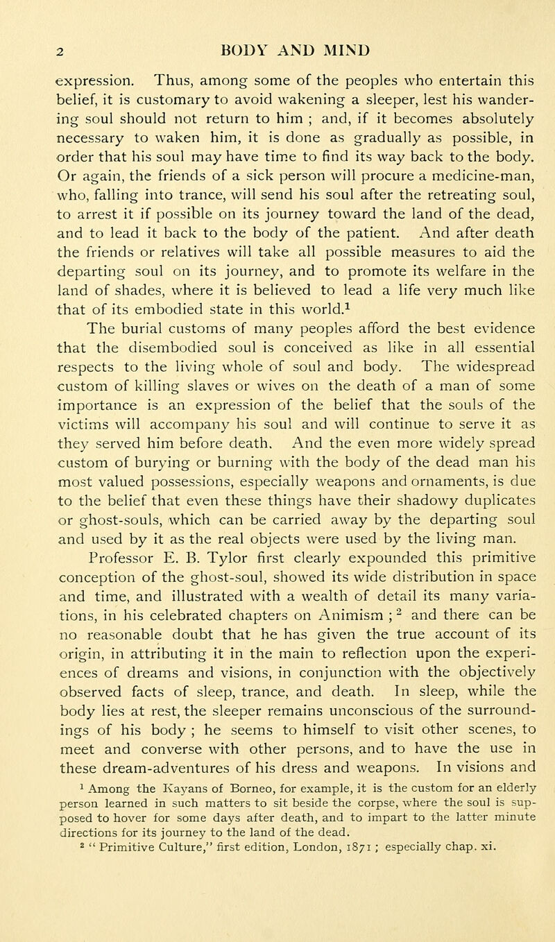 expression. Thus, among some of the peoples who entertain this beHef, it is customary to avoid wakening a sleeper, lest his wander- ing soul should not return to him ; and, if it becomes absolutely necessary to waken him, it is done as gradually as possible, in order that his soul may have tim.e to find its way back to the body. Or again, the friends of a sick person will procure a medicine-man, who, falling into trance, will send his soul after the retreating soul, to arrest it if possible on its journey toward the land of the dead, and to lead it back to the body of the patient. And after death the friends or relatives will take all possible measures to aid the departing soul on its journey, and to promote its welfare in the land of shades, where it is believed to lead a life very much like that of its embodied state in this world.^ The burial customs of many peoples afford the best evidence that the disembodied soul is conceived as like in all essential respects to the living whole of soul and body. The widespread custom of killing slaves or wives on the death of a man of some importance is an expression of the belief that the souls of the victims will accompany his soul and will continue to serve it as they served him before death. And the even more widely spread custom of burying or burning with the body of the dead man his most valued possessions, especially weapons and ornaments, is due to the belief that even these things have their shadowy duplicates or ghost-souls, which can be carried away by the departing soul and used by it as the real objects were used by the living man. Professor E. B. Tylor first clearly expounded this primitive conception of the ghost-soul, showed its wide distribution in space and time, and illustrated with a wealth of detail its many varia- tions, in his celebrated chapters on Animism ; ^ and there can be no reasonable doubt that he has given the true account of its origin, in attributing it in the main to reflection upon the experi- ences of dreams and visions, in conjunction with the objectively observed facts of sleep, trance, and death. In sleep, while the body lies at rest, the sleeper remains unconscious of the surround- ings of his body ; he seems to himself to visit other scenes, to meet and converse with other persons, and to have the use in these dream-adventures of his dress and weapons. In visions and 1 Among the Kayans of Borneo, for example, it is the custom for an elderly- person learned in such matters to sit beside the corpse, where the soul is sup- posed to hover for some days after death, and to impart to the latter minute directions for its journey to the land of the dead. *  Primitive Culture, first edition, London, 1871 ; especially chap. xi.