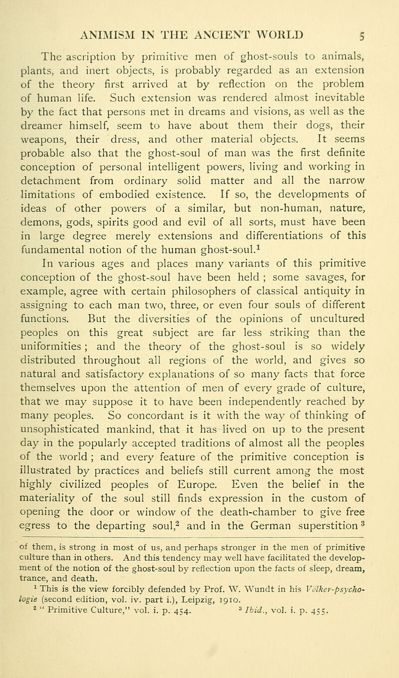The ascription by primitive men of ghost-souls to animals, plants, and inert objects, is probably regarded as an extension of the theory first arrived at by reflection on the problem of human life. Such extension was rendered almost inevitable by the fact that persons met in dreams and visions, as well as the dreamer himself, seem to have about them their dogs, their weapons, their dress, and other material objects. It seems probable also that the ghost-soul of man was the first definite conception of personal intelligent powers, living and working in detachment from ordinary solid matter and all the narrow limitations of embodied existence. If so, the developments of ideas of other powers of a similar, but non-human, nature, demons, gods, spirits good and evil of all sorts, must have been in large degree merely extensions and differentiations of this fundamental notion of the human ghost-soul.^ In various ages and places many variants of this primitive conception of the ghost-soul have been held ; some savages, for example, agree with certain philosophers of classical antiquity in assigning to each man two, three, or even four souls of different functions. But the diversities of the opinions of uncultured peoples on this great subject are far less striking than the uniformities ; and the theory of the ghost-soul is so widely distributed throughout all regions of the world, and gives so natural and satisfactory explanations of so many facts that force themselves upon the attention of men of every grade of culture, that we may suppose it to have been independently reached by many peoples. So concordant is it with the w^ay of thinking of unsophisticated mankind, that it has lived on up to the present day in the popularly accepted traditions of almost all the peoples of the world ; and every feature of the primitive conception is illustrated by practices and beliefs still current among the most highly civilized peoples of Europe. Even the belief in the materiality of the soul still finds expression in the custom of opening the door or window of the death-chamber to give free egress to the departing soul,- and in the German superstition ^ of them, is strong in most of us, and perhaps stronger in the men of primitive culture than in others. And this tendency may well have facilitated the develop- ment of the notion of the ghost-soul by reflection upon the facts of sleep, dream, trance, and death. ^ This is the view forcibly defended by Prof. W. Wundt in his Volker-psycho- logie (second edition, vol. iv. part i.), Leipzig, 1910. ^  Primitive Culture, vol. i. p. 454. ^ Ibid., vol. i. p. 455.