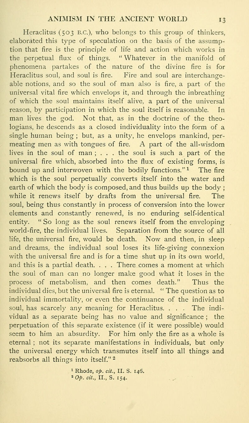 Heraclitus (503 B.C.), who belongs to this group of thhikers, elaborated this type of speculation on the basis of the assump- tion that fire is the principle of life and action which works in the perpetual flux of things. Whatever in the manifold of phenomena partakes of the nature of the divine fire is for Heraclitus soul, and soul is fire. Fire and soul are interchange- able notions, and so the soul of man also is fire, a part of the universal vital fire which envelops it, and through the inbreathing of which the soul maintains itself alive, a part of the universal reason, by participation in which the soul itself is reasonable. In man lives the god. Not that, as in the doctrine of the theo- logians, he descends as a closed individuality into the form of a single human being ; but, as a unity, he envelops mankind, per- meating men as with tongues of fire. A part of the all-wisdom lives in the soul of man ; . . . the soul is such a part of the universal fire which, absorbed into the flux of existing forms, is bound up and interwoven with the bodily functions.^ The fire which is the soul perpetually converts itself into the water and earth of which the body is composed, and thus builds up the body ; while it renews itself by drafts from the universal fire. The soul, being thus constantly in process of conversion into the lower elements and constantly renewed, is no enduring self-identical entity. So long as the soul renews itself from the enveloping world-fire, the individual lives. Separation from the source of all life, the universal fire, would be death. Now and then, in sleep and dreams, the individual soul loses its life-giving connexion with the universal fire and is for a time shut up in its own world, and this is a partial death. . . . There comes a moment at which the soul of man can no longer make good what it loses in the process of metabolism, and then comes death. Thus the individual dies, but the universal fire is eternal, The question as to individual immortality, or even the continuance of the individual soul, has scarcely any meaning for Heraclitus. . , . The indi- vidual as a separate being has no value and significance ; the perpetuation of this separate existence (if it were possible) would seem to him an absurdity. For him only the fire as a whole is eternal ; not its separate manifestations in individuals, but only the universal energy which transmutes itself into all things and reabsorbs all things into itself. ^ 1 Rhode, op. cit., II. S. 146. ^Op. cit., II., S. 154.