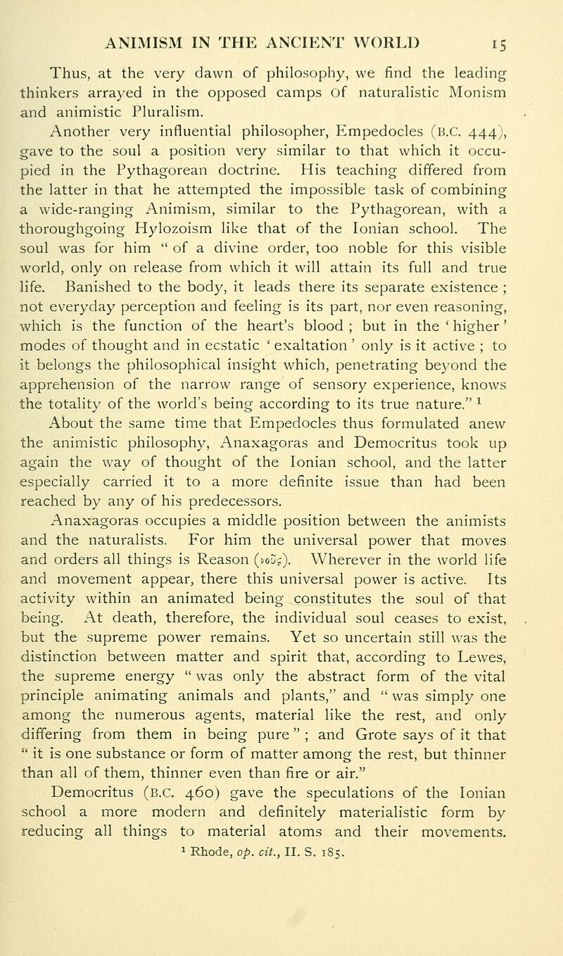 Thus, at the very dawn of philosopliy, we find the leading thinkers arrayed in the opposed camps of naturalistic Monism and animistic Pluralism. Another very influential philosopher, Empedocles (B.C. 444;, gave to the soul a position very similar to that which it occu- pied in the Pythagorean doctrine. His teaching differed from the latter in that he attempted the impossible task of combining a wide-ranging Animism, similar to the Pythagorean, with a thoroughgoing Hylozoism like that of the Ionian school. The soul was for him  of a divine order, too noble for this visible world, only on release from which it will attain its full and true life. Banished to the body, it leads there its separate existence ; not everyday perception and feeling is its part, nor even reasoning, which is the function of the heart's blood ; but in the ' higher' modes of thought and in ecstatic ' exaltation ' only is it active ; to it belongs the philosophical insight which, penetrating beyond the apprehension of the narrow range of sensory experience, knows the totality of the world's being according to its true nature. ^ About the same time that Empedocles thus formulated anew the animistic philosophy, Anaxagoras and Democritus took up again the way of thought of the Ionian school, and the latter especially carried it to a more definite issue than had been reached by any of his predecessors. Anaxagoras occupies a middle position between the animists and the naturalists. For him the universal power that moves and orders all things is Reason (i/oDc). Wherever in the world life and movement appear, there this universal power is active. Its activity within an animated being constitutes the soul of that being. At death, therefore, the individual soul ceases to exist, but the supreme power remains. Yet so uncertain still was the distinction between matter and spirit that, according to Lewes, the supreme energy  was only the abstract form of the vital principle animating animals and plants, and  was simply one among the numerous agents, material like the rest, and only differing from them in being pure ; and Grote says of it that  it is one substance or form of matter among the rest, but thinner than all of them, thinner even than fire or air. Democritus (B.C. 460) gave the speculations of the Ionian school a more modern and definitely materialistic form by reducing all things to material atoms and their movements.