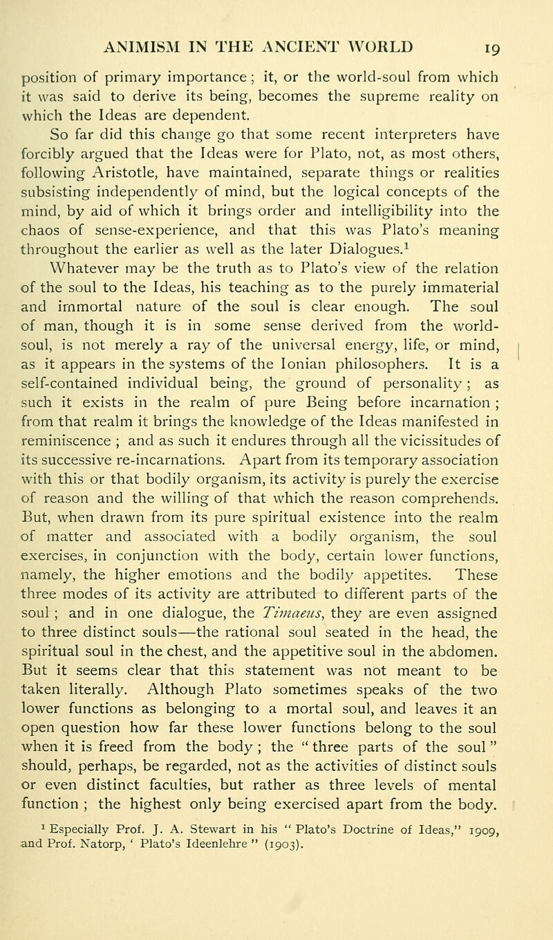 position of primary importance ; it, or the world-soul from which it was said to derive its being, becomes the supreme reality on which the Ideas are dependent. So far did this change go that some recent interpreters have forcibly argued that the Ideas were for Plato, not, as most others, following Aristotle, have maintained, separate things or realities subsisting independently of mind, but the logical concepts of the mind, by aid of which it brings order and intelligibility into the chaos of sense-experience, and that this was Plato's meaning throughout the earlier as well as the later Dialogues.^ Whatever may be the truth as to Plato's view of the relation of the soul to the Ideas, his teaching as to the purely immaterial and immortal nature of the soul is clear enough. The soul of man, though it is in some sense derived from the world- soul, is not merely a ray of the universal energy, life, or mind, as it appears in the systems of the Ionian philosophers. It is a self-contained individual being, the ground of personality; as such it exists in the realm of pure Being before incarnation ; from that realm it brings the knowledge of the Ideas manifested in reminiscence ; and as such it endures through all the vicissitudes of its successive re-incarnations. Apart from its temporary association with this or that bodily organism, its activity is purely the exercise of reason and the willing of that which the reason comprehends. But, when drawn from its pure spiritual existence into the realm of matter and associated with a bodily organism, the soul exercises, in conjunction with the body, certain lower functions, namely, the higher emotions and the bodily appetites. These three modes of its activity are attributed to different parts of the soul ; and in one dialogue, the Tiniaeus, they are even assigned to three distinct souls—the rational soul seated in the head, the spiritual soul in the chest, and the appetitive soul in the abdomen. But it seems clear that this statement was not meant to be taken literally. Although Plato sometimes speaks of the two lower functions as belonging to a mortal soul, and leaves it an open question how far these lower functions belong to the soul when it is freed from the body ; the  three parts of the soul should, perhaps, be regarded, not as the activities of distinct souls or even distinct faculties, but rather as three levels of mental function ; the highest only being exercised apart from the body. ^ Especially Prof. J. A. Stewart in his  Plato's Doctrine of Ideas, 1909, and Prof. Natorp, ' Plato's Ideenlehre  (1903).