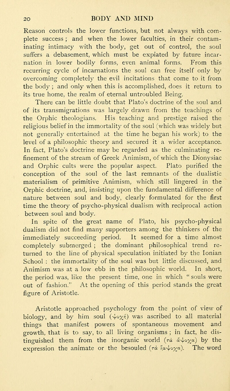 Reason controls the lower functions, but not always with com- plete success ; and when the lower faculties, in their contam- inating intimacy with the body, get out of control, the soul suffers a debasement, which must be expiated by future incar- nation in lower bodily forms, even animal forms. From this recurring cycle of incarnations the soul can free itself only by overcoming completely the evil incitations that come to it from the body ; and only when this is accomplished, does it return to its true home, the realm of eternal untroubled Being. There can be little doubt that Plato's doctrine of the soul and of its transmigrations was largely drawn from the teachings of the Orphic theologians. His teaching and prestige raised the religious belief in the immortality of the soul (which was widely but not generally entertained at the time he began his work) to the level of a philosophic theory and secured it a wider acceptance. In fact, Plato's doctrine may be regarded as the culminating re- finement of the stream of Greek Animism, of which the Dionysiac and Orphic cults were the popular aspect. Plato purified the conception of the soul of the last remnants of the dualistic materialism of primitive Animism, which still lingered in the Orphic doctrine, and, insisting upon the fundamental difference of nature between soul and body, clearly formulated for the first time the theory of psycho-physical dualism with reciprocal action between soul and body. In spite of the great name of Plato, his psycho-physical dualism did not find many supporters among the thinkers of the immediately succeeding period. It seemed for a time almost completely submerged ; the dominant philosophical trend re- turned to the line of physical speculation initiated by the Ionian School : the immortality of the soul was but little discussed, and Animism was at a low ebb in the philosophic world. In short, the period was, like the present time, one in which  souls were out of fashion. At the opening of this period stands the great figure of Aristotle. Aristotle approached psychology from the point of view of biology, and by him soul (-^v^ri) was ascribed to all material things that manifest powers of spontaneous movement and growth, that is to say, to all living organisms ; in fact, he dis- tinguished them from the inorganic world (ra a^^u^a) by the expression the animate or the besouled (ra s/i-^vxa). The word