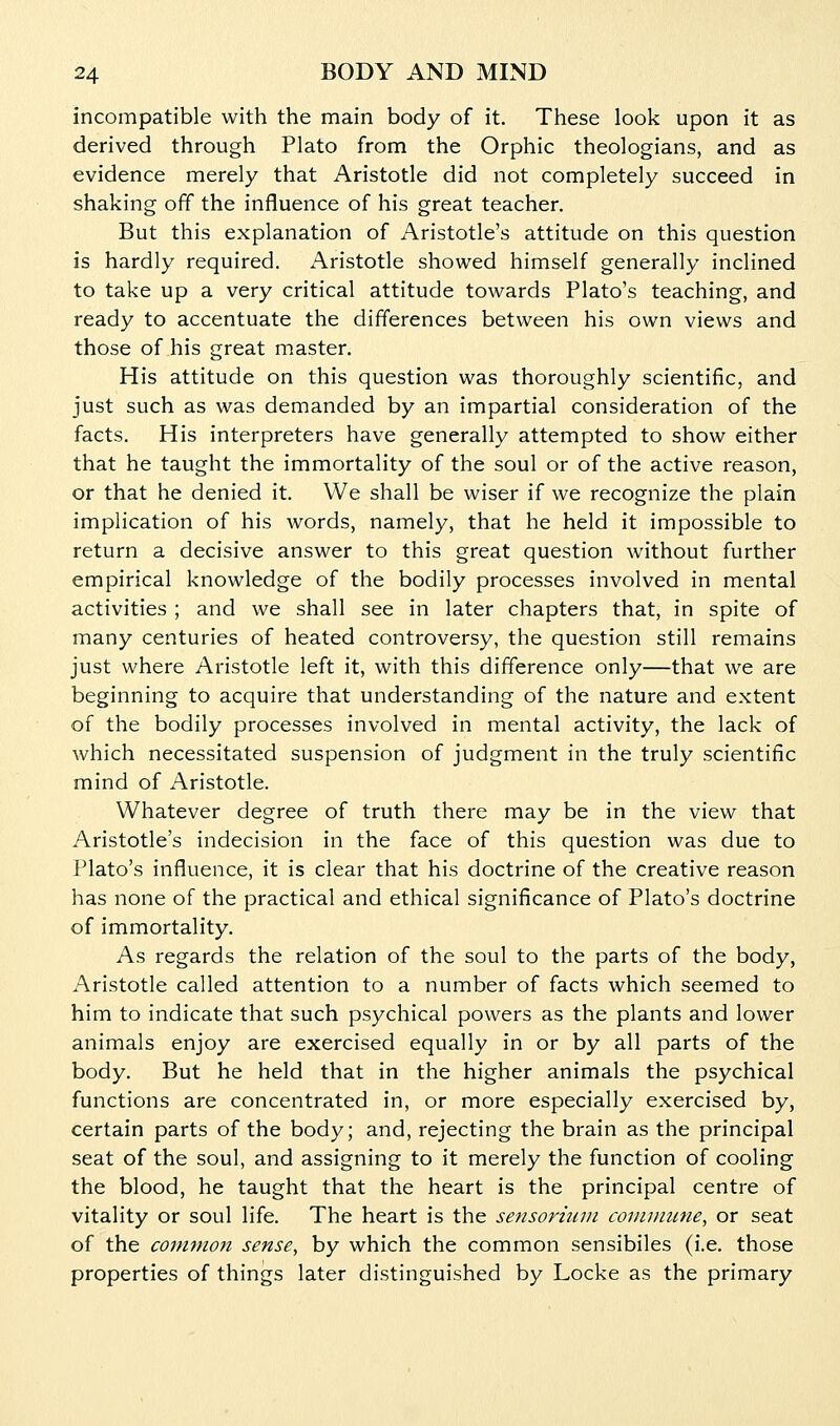 incompatible with the main body of it. These look upon it as derived through Plato from the Orphic theologians, and as evidence merely that Aristotle did not completely succeed in shaking off the influence of his great teacher. But this explanation of Aristotle's attitude on this question is hardly required. Aristotle showed himself generally inclined to take up a very critical attitude towards Plato's teaching, and ready to accentuate the differences between his own views and those of his great master. His attitude on this question was thoroughly scientific, and just such as was demanded by an impartial consideration of the facts. His interpreters have generally attempted to show either that he taught the immortality of the soul or of the active reason, or that he denied it. We shall be wiser if we recognize the plain implication of his words, namely, that he held it impossible to return a decisive answer to this great question without further empirical knowledge of the bodily processes involved in mental activities ; and we shall see in later chapters that, in spite of many centuries of heated controversy, the question still remains just where Aristotle left it, with this difference only—that we are beginning to acquire that understanding of the nature and extent of the bodily processes involved in mental activity, the lack of which necessitated suspension of judgment in the truly scientific mind of Aristotle. Whatever degree of truth there may be in the view that Aristotle's indecision in the face of this question was due to Plato's influence, it is clear that his doctrine of the creative reason has none of the practical and ethical significance of Plato's doctrine of immortality. As regards the relation of the soul to the parts of the body, Aristotle called attention to a number of facts which seemed to him to indicate that such psychical powers as the plants and lower animals enjoy are exercised equally in or by all parts of the body. But he held that in the higher animals the psychical functions are concentrated in, or more especially exercised by, certain parts of the body; and, rejecting the brain as the principal seat of the soul, and assigning to it merely the function of cooling the blood, he taught that the heart is the principal centre of vitality or soul life. The heart is the sensormin conivnme, or seat of the common sense, by which the common sensibiles (i.e. those properties of things later distinguished by Locke as the primary