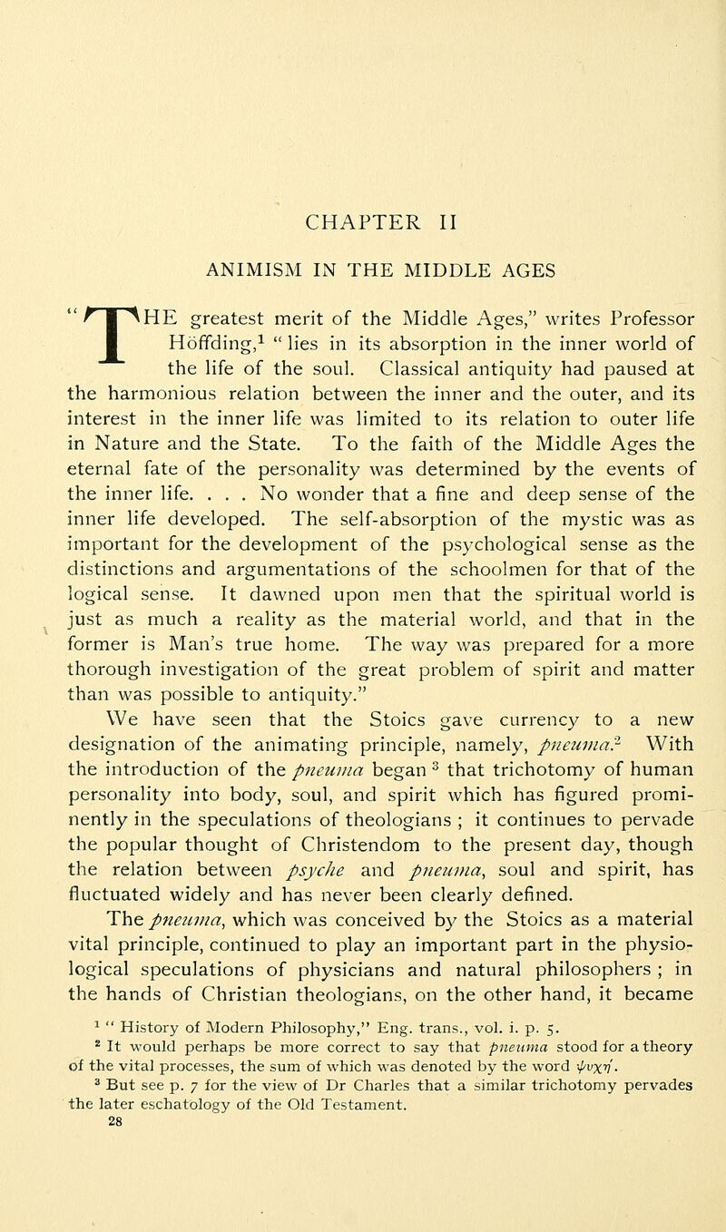 CHAPTER II ANIMISM IN THE MIDDLE AGES THE greatest merit of the Middle Ages, writes Professor Hoffding/  lies in its absorption in the inner world of the life of the soul. Classical antiquity had paused at the harmonious relation between the inner and the outer, and its interest in the inner life was limited to its relation to outer life in Nature and the State. To the faith of the Middle Ages the eternal fate of the personality was determined by the events of the inner life. . . . No wonder that a fine and deep sense of the inner life developed. The self-absorption of the mystic was as important for the development of the psychological sense as the distinctions and argumentations of the schoolmen for that of the logical sense. It dawned upon men that the spiritual world is just as much a reality as the material world, and that in the former is Man's true home. The way was prepared for a more thorough investigation of the great problem of spirit and matter than was possible to antiquity. We have seen that the Stoics gave currency to a new designation of the animating principle, namely, pneuinar With the introduction of the pneiiina began ^ that trichotomy of human personality into body, soul, and spirit which has figured promi- nently in the speculations of theologians ; it continues to pervade the popular thought of Christendom to the present day, though the relation between psycJie and pneunia, soul and spirit, has fluctuated widely and has never been clearly defined. The pneiiiiia, which was conceived by the Stoics as a material vital principle, continued to play an important part in the physio- logical speculations of physicians and natural philosophers ; in the hands of Christian theologians, on the other hand, it became ^  History of Modern Philosophy, Eng. trans., vol. i. p. 5. * It would perhaps be more correct to say that pneuma stood for a theory of the vital processes, the sum of which was denoted by the word ••pvxn ■ ^ But see p. 7 for the view of Dr Charles that a similar trichotomy pervades the later eschatology of the Old Testament.
