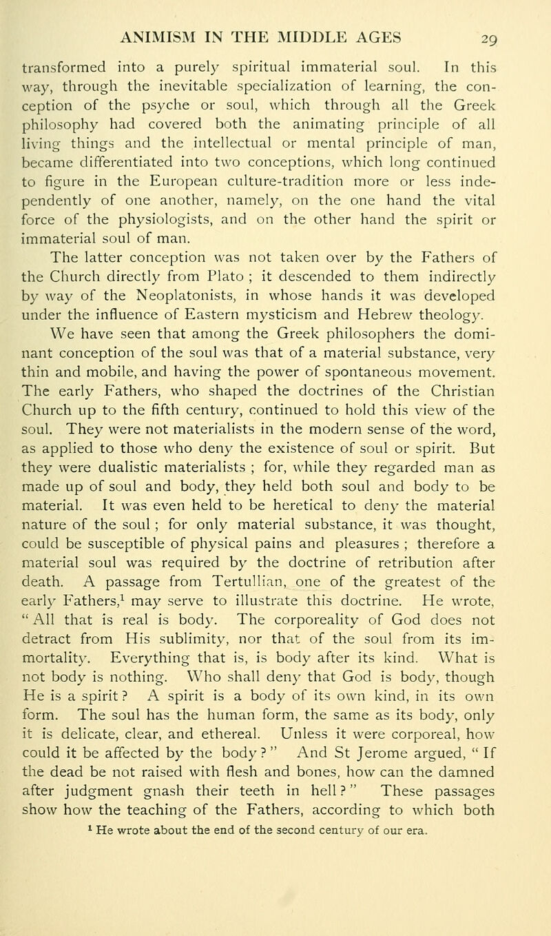 transformed into a purely spiritual immaterial soul. In this way, through the inevitable specialization of learning, the con- ception of the psyche or soul, which through all the Greek philosophy had covered both the animating principle of all living things and the intellectual or mental principle of man, became differentiated into two conceptions, which long continued to figure in the European culture-tradition more or less inde- pendently of one another, namely, on the one hand the vital force of the physiologists, and on the other hand the spirit or immaterial soul of man. The latter conception was not taken over by the Fathers of the Church directly from Plato ; it descended to them indirectly by way of the Neoplatonists, in whose hands it was developed under the influence of Eastern mysticism and Hebrew theology. We have seen that among the Greek philosophers the domi- nant conception of the soul was that of a material substance, very thin and mobile, and having the power of spontaneous movement. The early Fathers, who shaped the doctrines of the Christian Church up to the fifth century, continued to hold this view of the soul. They were not materialists in the modern sense of the word, as applied to those who deny the existence of soul or spirit. But they were dualistic materialists ; for, while they regarded man as made up of soul and body, they held both soul and body to be material. It was even held to be heretical to deny the material nature of the soul ; for only material substance, it was thought, could be susceptible of physical pains and pleasures ; therefore a material soul was required by the doctrine of retribution after death. A passage from Tertullian, one of the greatest of the early Fathers,^ may serve to illustrate this doctrine. He wrote,  All that is real is body. The corporeality of God does not detract from His sublimity, nor that of the soul from its im- mortality. Everything that is, is body after its kind. What is not body is nothing. Who shall deny that God is body, though He is a spirit ? A spirit is a body of its own kind, in its own form. The soul has the human form, the same as its body, only it is delicate, clear, and ethereal. Unless it were corporeal, how could it be affected by the body ?  And St Jerome argued,  If the dead be not raised with flesh and bones, how can the damned after judgment gnash their teeth in hell? These passages show how the teaching of the Fathers, according to which both * He wrote about the end of the second century of our era.