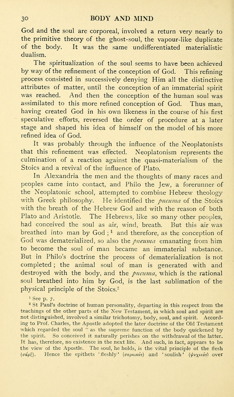 God and the soul are corporeal, involved a return very nearly to the primitive theory of the ghost-soul, the vapour-like duplicate of the body. It was the same undifferentiated materialistic dualism. The spiritualization of the soul seems to have been achieved by way of the refinement of the conception of God. This refining process consisted in successively denying Him all the distinctive attributes of matter, until the conception of an immaterial spirit was reached. And then the conception of the human soul was assimilated to this more refined conception of God. Thus man, having created God in his own likeness in the course of his first speculative efforts, reversed the order of procedure at a later stage and shaped his idea of himself on the model of his more refined idea of God. It was probably through the influence of the Neoplatonists that this refinement was effected. Neoplatonism represents the culmination of a reaction against the quasi-materialism of the Stoics and a revival of the influence of Plato. In Alexandria the men and the thoughts of many races and peoples came into contact, and Philo the Jew, a forerunner of the Neoplatonic school, attempted to combine Hebrew theology with Greek philosophy. He identified the pnetuna of the Stoics with the breath of the Hebrew God and with the reason of both Plato and Aristotle, The Hebrews, like so many other peoples, had conceived the soul as air, wind, breath. But this air was breathed into man by God ; ^ and therefore, as the conception of God was dematerialized, so also the pneuma emanating from him to become the soul of man became an immaterial substance. But in Philo's doctrine the process of dematerialization is not completed ; the animal soul of man is generated with and destroyed with the body, and the pnewna, which is the rational soul breathed into him by God, is the last sublimation of the physical principle of the Stoics.^ ^ See p. 7. 2 St Paul's doctrine of human personality, departing in this respect from the teachings of the other parts of the New Testament, in which soul and spirit are not distinguished, involved a similar trichotomy, body, soul, and spirit. Accord- ing to Prof. Charles, the Apostle adopted the later doctrine of the Old Testament which regarded the soul  as the supreme function of the body quickened by the spirit. So conceived it naturally perishes on the withdrawal of the latter. It has, therefore, no existence in the next life. And such, in fact, appears to be the view of the Apostle. The soul, he holds, is the vital principle of the flesh [crdp^). Hence the epithets 'fleshly' (aapKiKos) and 'soulish' (ipvxi-Kos) over