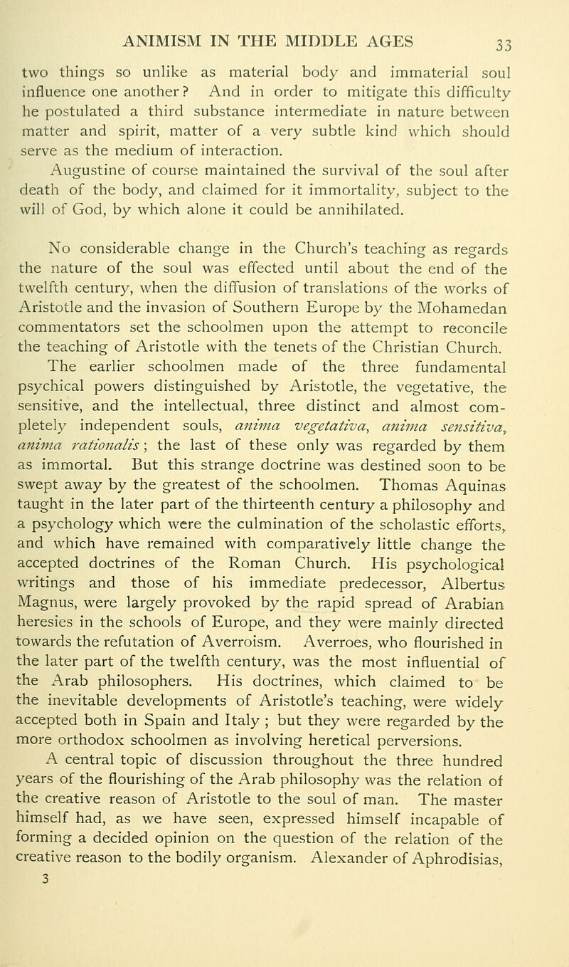 two things so unlike as material body and immaterial soul influence one another ? And in order to mitigate this difficulty he postulated a third substance intermediate in nature between matter and spirit, matter of a very subtle kind which should serve as the medium of interaction. Augustine of course maintained the survival of the soul after death of the body, and claimed for it immortality, subject to the will of God, by which alone it could be annihilated. No considerable change in the Church's teaching as regards the nature of the soul was effected until about the end of the twelfth century, when the diffusion of translations of the works of Aristotle and the invasion of Southern Europe by the Mohamedan commentators set the schoolmen upon the attempt to reconcile the teaching of Aristotle with the tenets of the Christian Church. The earlier schoolmen made of the three fundamental psychical powers distinguished by Aristotle, the vegetative, the sensitive, and the intellectual, three distinct and almost com- pletely independent souls, aniina vegetatzva, anima sensitiva, aninia rationalis; the last of these only was regarded by them as immortal. But this strange doctrine was destined soon to be swept away by the greatest of the schoolmen. Thomas Aquinas taught in the later part of the thirteenth century a philosophy and a psychology which were the culmination of the scholastic efforts,, and which have remained with comparatively little change the accepted doctrines of the Roman Church. His psychological writings and those of his immediate predecessor, Albertus Magnus, were largely provoked by the rapid spread of Arabian heresies in the schools of Europe, and they were mainly directed towards the refutation of Averroism. Averroes, who flourished in the later part of the twelfth century, was the most influential of the Arab philosophers. His doctrines, which claimed to be the inevitable developments of Aristotle's teaching, were widely accepted both in Spain and Italy ; but they were regarded by the more orthodox schoolmen as involving heretical perversions. A central topic of discussion throughout the three hundred years of the flourishing of the Arab philosophy was the relation of the creative reason of Aristotle to the soul of man. The master himself had, as we have seen, expressed himself incapable of forming a decided opinion on the question of the relation of the creative reason to the bodily organism. Alexander of Aphrodisias, 3