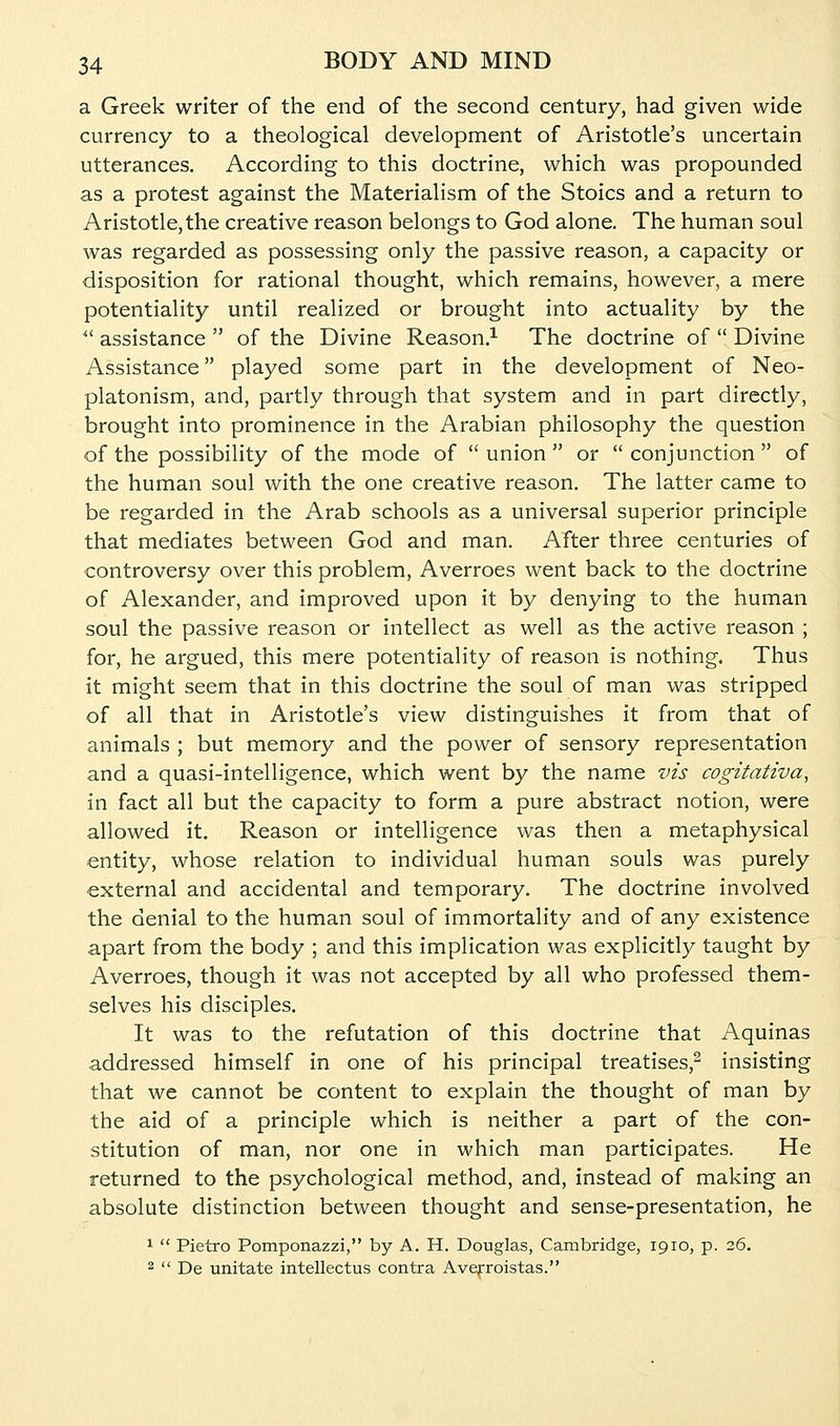 a Greek writer of the end of the second century, had given wide currency to a theological development of Aristotle's uncertain utterances. According to this doctrine, which was propounded as a protest against the Materialism of the Stoics and a return to Aristotle, the creative reason belongs to God alone. The human soul was regarded as possessing only the passive reason, a capacity or disposition for rational thought, which remains, however, a mere potentiality until realized or brought into actuality by the  assistance  of the Divine Reason.^ The doctrine of  Divine Assistance played some part in the development of Neo- platonism, and, partly through that system and in part directly, brought into prominence in the Arabian philosophy the question of the possibility of the mode of  union  or  conjunction  of the human soul with the one creative reason. The latter came to be regarded in the Arab schools as a universal superior principle that mediates between God and man. After three centuries of controversy over this problem, Averroes went back to the doctrine of Alexander, and improved upon it by denying to the human soul the passive reason or intellect as well as the active reason ; for, he argued, this mere potentiality of reason is nothing. Thus it might seem that in this doctrine the soul of man was stripped of all that in Aristotle's view distinguishes it from that of animals ; but memory and the power of sensory representation and a quasi-intelligence, which went by the name vis cogitativa, in fact all but the capacity to form a pure abstract notion, were allowed it. Reason or intelligence was then a metaphysical entity, whose relation to individual human souls was purely external and accidental and temporary. The doctrine involved the denial to the human soul of immortality and of any existence apart from the body ; and this implication was explicitly taught by Averroes, though it was not accepted by all who professed them- selves his disciples. It was to the refutation of this doctrine that Aquinas addressed himself in one of his principal treatises,^ insisting that we cannot be content to explain the thought of man by the aid of a principle which is neither a part of the con- stitution of man, nor one in which man participates. He returned to the psychological method, and, instead of making an absolute distinction between thought and sense-presentation, he 1  Pietro Pomponazzi, by A. H. Douglas, Cambridge, 1910, p. 26. 2  De unitate intellectus contra Avefroistas.
