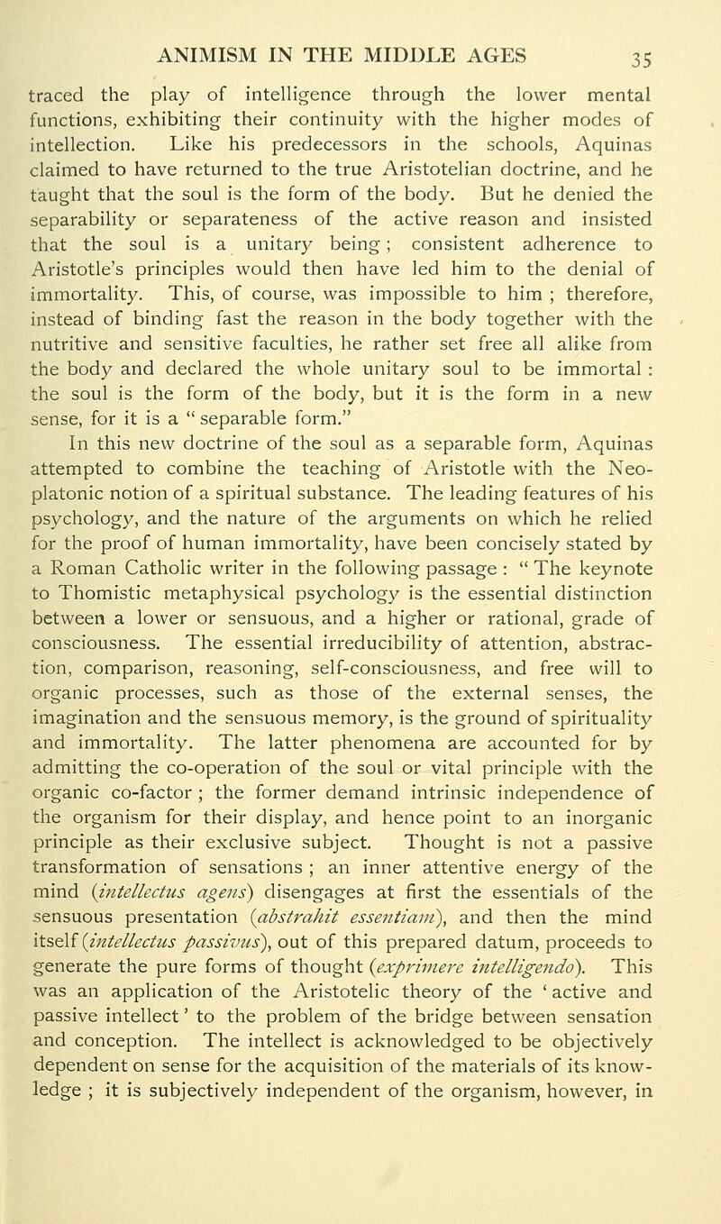 traced the play of intelligence through the lower mental functions, exhibiting their continuity with the higher modes of intellection. Like his predecessors in the schools, Aquinas claimed to have returned to the true Aristotelian doctrine, and he taught that the soul is the form of the body. But he denied the separability or separateness of the active reason and insisted that the soul is a unitary being; consistent adherence to Aristotle's principles would then have led him to the denial of immortality. This, of course, was impossible to him ; therefore, instead of binding fast the reason in the body together with the nutritive and sensitive faculties, he rather set free all alike from the body and declared the whole unitary soul to be immortal : the soul is the form of the body, but it is the form in a new sense, for it is a  separable form. In this new doctrine of the soul as a separable form, Aquinas attempted to combine the teaching of Aristotle with the Neo- platonic notion of a spiritual substance. The leading features of his psychology, and the nature of the arguments on which he relied for the proof of human immortality, have been concisely stated by a Roman Catholic writer in the following passage :  The keynote to Thomistic metaphysical psychology is the essential distinction between a lower or sensuous, and a higher or rational, grade of consciousness. The essential irreducibility of attention, abstrac- tion, comparison, reasoning, self-consciousness, and free will to organic processes, such as those of the external senses, the imagination and the sensuous memory, is the ground of spirituality and immortality. The latter phenomena are accounted for by admitting the co-operation of the soul or vital principle with the organic co-factor ; the former demand intrinsic independence of the organism for their display, and hence point to an inorganic principle as their exclusive subject. Thought is not a passive transformation of sensations ; an inner attentive energy of the mind {intellectus agens) disengages at first the essentials of the sensuous presentation {abstrahit essentiavi), and then the mind itSQli (intellectus passivus), out of this prepared datum, proceeds to generate the pure forms of thought {expriniere intelligetido). This was an application of the Aristotelic theory of the ' active and passive intellect' to the problem of the bridge between sensation and conception. The intellect is acknowledged to be objectively dependent on sense for the acquisition of the materials of its know- ledge ; it is subjectively independent of the organism, however, in