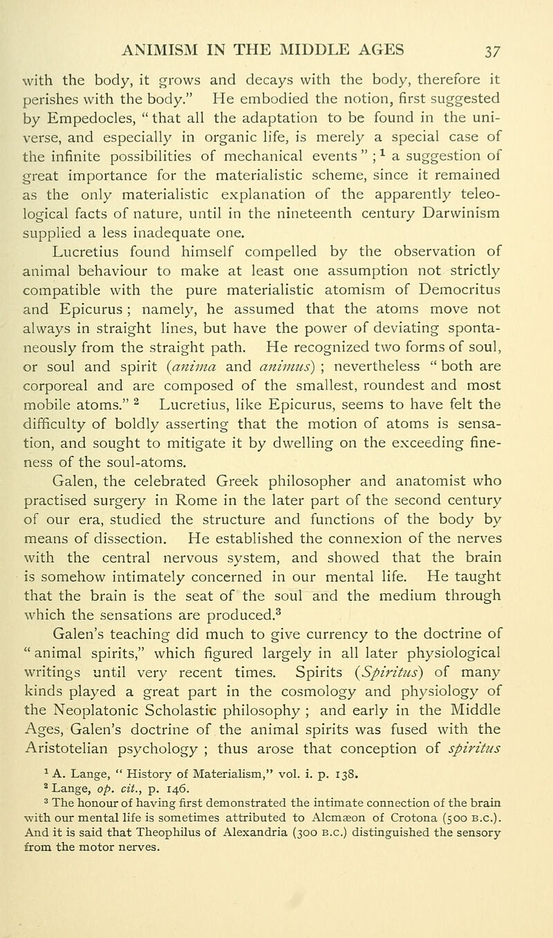 with the body, it grows and decays with the body, therefore it perishes with the body. He embodied the notion, first suggested by Empedocles,  that all the adaptation to be found in the uni- verse, and especially in organic life, is merely a special case of the infinite possibilities of mechanical events  ; -^ a suggestion of great importance for the materialistic scheme, since it remained as the only materialistic explanation of the apparently teleo- logical facts of nature, until in the nineteenth century Darwinism supplied a less inadequate one. Lucretius found himself compelled by the observation of animal behaviour to make at least one assumption not strictly compatible with the pure materialistic atomism of Democritus and Epicurus; namely, he assumed that the atoms move not always in straight lines, but have the power of deviating sponta- neously from the straight path. He recognized two forms of soul, or soul and spirit {aniina and animus) ; nevertheless  both are corporeal and are composed of the smallest, roundest and most mobile atoms. ^ Lucretius, like Epicurus, seems to have felt the difficulty of boldly asserting that the motion of atoms is sensa- tion, and sought to mitigate it by dwelling on the exceeding fine- ness of the soul-atoms. Galen, the celebrated Greek philosopher and anatomist who practised surgery in Rome in the later part of the second century of our era, studied the structure and functions of the body by means of dissection. He established the connexion of the nerves with the central nervous system, and showed that the brain is somehow intimately concerned in our mental life. He taught that the brain is the seat of the soul and the medium through which the sensations are produced.^ Galen's teaching did much to give currency to the doctrine of  animal spirits, which figured largely in all later physiological writings until very recent times. Spirits {Spiritus) of many kinds played a great part in the cosmology and physiology of the Neoplatonic Scholastic philosophy ; and early in the Middle Ages, Galen's doctrine of the animal spirits was fused with the Aristotelian psychology ; thus arose that conception of spiritus ^ A. Lange,  History of Materialism, vol. i. p. 138. ^ Lange, op. cit., p. 146. 3 The honour of having first demonstrated the intimate connection of the brain with our mental life is sometimes attributed to Alcmseon of Crotona (500 B.C.). And it is said that Theophilus of Alexandria (300 B.C.) distinguished the sensory from the motor nerves.