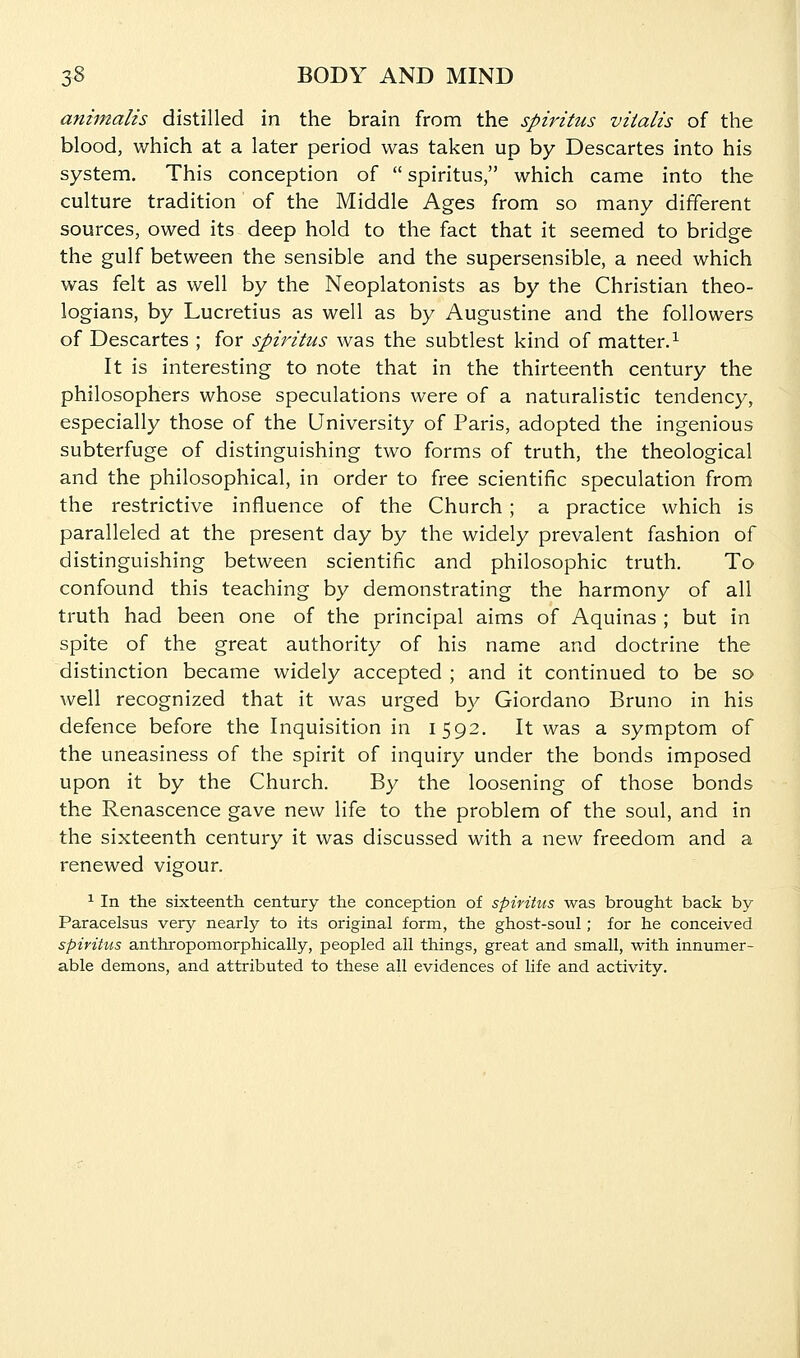 animalis distilled in the brain from the spiritus viialis of the blood, which at a later period was taken up by Descartes into his system. This conception of  spiritus, which came into the culture tradition of the Middle Ages from so many different sources, owed its deep hold to the fact that it seemed to bridge the gulf between the sensible and the supersensible, a need which was felt as well by the Neoplatonists as by the Christian theo- logians, by Lucretius as well as by Augustine and the followers of Descartes ; for spiritus was the subtlest kind of matter.^ It is interesting to note that in the thirteenth century the philosophers whose speculations were of a naturalistic tendency, especially those of the University of Paris, adopted the ingenious subterfuge of distinguishing two forms of truth, the theological and the philosophical, in order to free scientific speculation from the restrictive influence of the Church ; a practice which is paralleled at the present day by the widely prevalent fashion of distinguishing between scientific and philosophic truth. To confound this teaching by demonstrating the harmony of all truth had been one of the principal aims of Aquinas ; but in spite of the great authority of his name and doctrine the distinction became widely accepted ; and it continued to be so well recognized that it was urged by Giordano Bruno in his defence before the Inquisition in 1592. It was a symptom of the uneasiness of the spirit of inquiry under the bonds imposed upon it by the Church. By the loosening of those bonds the Renascence gave new life to the problem of the soul, and in the sixteenth century it was discussed with a new freedom and a renewed vigour. 1 In the sixteenth century the conception of spiritus was brought back by Paracelsus very nearly to its original form, the ghost-soul; for he conceived spiritus anthropomorphically, peopled all things, great and small, with innumer- able demons, and attributed to these all evidences of life and activity.