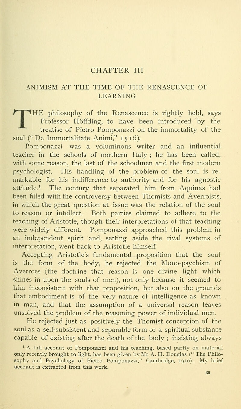 CHAPTER III ANIMISM AT THE TIME OF THE RENASCENCE OF LEARNING THE philosophy of the Renascence is rightly held, says Professor Hoffding, to have been introduced by the treatise of Pietro Pomponazzi on the immortality of the soul ( De Immortalitate Animi, 1516). Pomponazzi was a voluminous writer and an influential teacher in the schools of northern Italy ; he has been called, with some reason, the last of the schoolmen and the first modern psychologist. His handling of the problem of the soul is re- markable for his indifference to authority and for his agnostic attitude.^ The century that separated him from Aquinas had been filled with the controversy between Thomists and Averroists, in which the great question at issue was the relation of the soul to reason or intellect. Both parties claimed to adhere to the teaching of Aristotle, though their interpretations of that teaching were widely different. Pomponazzi approached this problem in an independent spirit and, setting aside the rival systems of interpretation, went back to Aristotle himself Accepting Aristotle's fundamental proposition that the soul is the form of the body, he rejected the Mono-psychism of Averroes (the doctrine that reason is one divine light which shines in upon the souls of men), not only because it seemed to him inconsistent with that proposition, but also on the grounds that embodiment is of the very nature of intelligence as known in man, and that the assumption of a universal reason leaves unsolved the problem of the reasoning power of individual men. He rejected just as positively the Thomist conception of the soul as a self-subsistent and separable form or a spiritual substance capable of existing after the death of the body ; insisting always ^ A full account of Pomponazzi and his teaching, based partly on material only recently brought to light, has been given by Mr A. H. Douglas ( The Philo- sophy and Psychology of Pietro Pomponazzi, Cambridge, 1910). My brief account is extracted from this work.