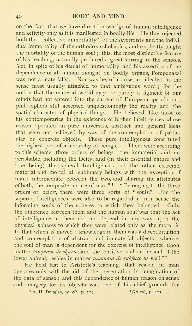on the fact that we have direct knowledge of human intelligence and activity only as it is manifested in bodily life. He thus rejected both the  collective immortality  of the Averroists and the indivi- dual immortality of the orthodox scholastics, and explicitly taught the mortality of the human soul ; this, the most distinctive feature of his teaching, naturally produced a great stirring in the schools. Yet, in spite of his denial of immortality and his assertion of the dependence of all human thought on bodily organs, Pomponazzi was not a materialist. Nor was he, of course, an idealist in the sense most usually attached to that ambiguous word ; for the notion that the material world may be purely a figment of our minds had not entered into the current of European speculation ; philosophers still accepted unquestioningly the reality and the spatial character of physical things. He believed, like most of his contemporaries, in the existence of higher intelligences whose reason operated in pure universals, abstract and general ideas that were not achieved by way of the contemplation of partic- ular or concrete objects. These pure intelligences constituted the highest part of a hierarchy of beings.  There were according to this scheme, three orders of beings—the immaterial and im- perishable, including the Deity, and (in their essential nature and true being) the spheral Intelligences ; at the other extreme, material and mortal, all sublunary beings with the exception of man : intermediate between the two, and sharing the attributes of both, the composite nature of man. ^  Belonging to the three orders of being, there were three sorts of  souls. For the superior Intelligences were also to be regarded as in a sense the informing souls of the spheres to which they belonged. Only the difference between them and the human soul was that the act of intelligence in them did not depend in any way upon the physical spheres to which they were related only as the motor is to that which is moved ; knowledge in them was a direct intuition and contemplation of abstract and immaterial objects ; whereas the soul of man is dependent for the exercise of intelligence upon matter tanquani de objecto, and the sensitive soul, or the soul of the lower animal, resides in matter tanquam de subjecto as well. ^ He held fast to Aristotle's teaching, that reason in man operates only with the aid of the presentation in imagination of the data of sense ; and this dependence of human reason on sense and imagery for its objects was one of his chief grounds for ^ A. H. Douglas, op. cit., p. 124. ^ Op cit., p. 125.