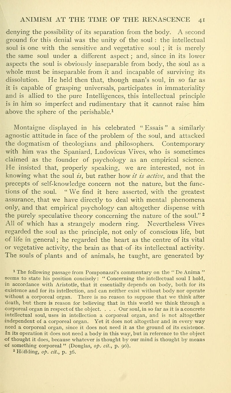 denying the possibility of its separation from the body. A second ground for this denial was the unity of the soul : the intellectual soul is one with the sensitive and vegetative soul ; it is merely the same soul under a different aspect ; and, since in its lower aspects the soul is obviously inseparable from body, the soul as a whole must be inseparable from it and incapable of surviving its dissolution. He held then that, though man's soul, in so far as it is capable of grasping universals, participates in immateriality and is allied to the pure Intelligences, this intellectual principle is in him so imperfect and rudimentary that it cannot raise him above the sphere of the perishable.^ Montaigne displayed in his celebrated  Essais a similarly agnostic attitude in face of the problem of the soul, and attacked the dogmatism of theologians and philosophers. Contemporary with him was the Spaniard, Ludovicus Vives, who is sometimes claimed as the founder of psychology as an empirical science. He insisted that, properly speaking, we are interested, not in knowing what the soul is, but rather how it is active, and that the precepts of self-knowledge concern not the nature, but the func- tions of the soul.  We find it here asserted, with the greatest assurance, that we have directly to deal with mental phenomena only, and that empirical psychology can altogether dispense with the purely speculative theory concerning the nature of the soul. ^ All of which has a strangely modern ring. Nevertheless Vives regarded the soul as the principle, not only of conscious life, but of life in general; he regarded the heart as the centre of its vital or vegetative activity, the brain as that of its intellectual activity. The souls of plants and of animals, he taught, are generated by ^ The following passage from Pomponazzi's commentary on the  De Anima  seems to state his position concisely:  Concerning the intellectual soul I hold, in accordance with Aristotle, that it essentially depends on body, both for its existence and for its intellection, and can neither exist without body nor operate without a corporeal organ. There is no reason to suppose that we think after death, but there is reason for believing that in this world we think through a corporeal organ in respect of the object. . . . Our soul, in so far as it is a concrete intellectual soul, uses in intellection a corporeal organ, and is not altogether independent of a corporeal organ. Yet it does not altogether and in every way need a corporeal organ, since it does not need it as the ground of its existence. In its operation it does not need a body in this way, but in reference to the object of thought it does, because whatever is thought by our mind is thought by means of something corporeal  (Douglas, op. cit., p. 96). 2 HofEding, op. cit., p. ^6.