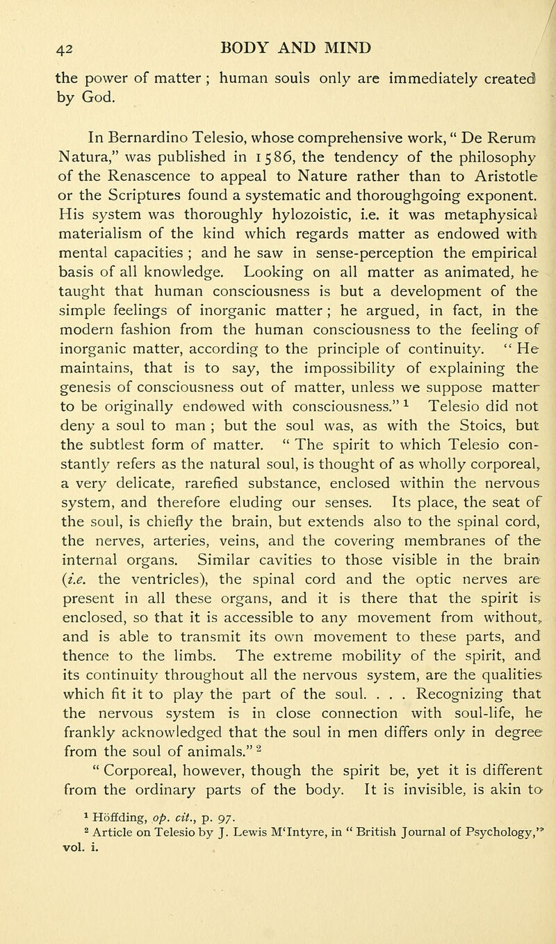 the power of matter ; human souis only are immediately created by God. In Bernardino Telesio, whose comprehensive work, De Rerum Natura, was published in 1586, the tendency of the philosophy of the Renascence to appeal to Nature rather than to Aristotle or the Scriptures found a systematic and thoroughgoing exponent. His system was thoroughly hylozoistic, i.e. it was metaphysical materialism of the kind which regards matter as endowed with mental capacities ; and he saw in sense-perception the empirical basis of all knowledge. Looking on all matter as animated, he taught that human consciousness is but a development of the simple feelings of inorganic matter ; he argued, in fact, in the modern fashion from the human consciousness to the feeling of inorganic matter, according to the principle of continuity.  He maintains, that is to say, the impossibility of explaining the genesis of consciousness out of matter, unless we suppose matter to be originally endowed with consciousness. ^ Telesio did not deny a soul to man ; but the soul was, as with the Stoics, but the subtlest form of matter.  The spirit to which Telesio con- stantly refers as the natural soul, is thought of as wholly corporeal, a very delicate, rarefied substance, enclosed within the nervous system, and therefore eluding our senses. Its place, the seat of the soul, is chiefly the brain, but extends also to the spinal cord, the nerves, arteries, veins, and the covering membranes of the internal organs. Similar cavities to those visible in the brain {i.e. the ventricles), the spinal cord and the optic nerves are present in all these organs, and it is there that the spirit is enclosed, so that it is accessible to any movement from without,, and is able to transmit its own movement to these parts, and thence to the limbs. The extreme mobility of the spirit, and its continuity throughout all the nervous system, are the qualities which fit it to play the part of the soul. . . . Recognizing that the nervous system is in close connection with soul-life, he frankly acknowledged that the soul in men differs only in degree from the soul of animals. ^  Corporeal, however, though the spirit be, yet it is different from the ordinary parts of the body. It is invisible, is akin to ^ Hoffding, op. cit., p. 97. ^ Article on Telesio by J. Lewis M'Intyre, in  British Journal of Psychology,' vol. i.