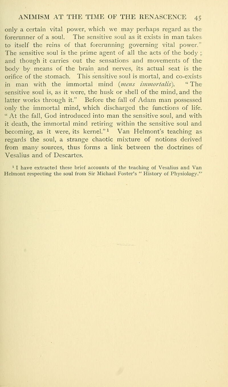 only a certain vital power, which we may perhaps regard as the forerunner of a soul. The sensitive soul as it exists in man takes to itself the reins of that forerunning governing vital power. The sensitive soul is the prime agent of all the acts of the body ; and though it carries out the sensations and movements of the body by means of the brain and nerves, its actual seat is the orifice of the stomach. This sensitive soul is mortal, and co-exists in man with the immortal mind {17-iens inimortalis).  The sensitive soul is, as it were, the husk or shell of the mind, and the latter works through it. Before the fall of Adam man possessed onl}' the immortal mind, which discharged the functions of life.  At the fall, God introduced into man the sensitive soul, and with it death, the immortal mind retiring within the sensitive soul and becoming, as it were, its kernel.^ Van Helmont's teaching as regards the soul, a strange chaotic mixture of notions derived from many sources, thus forms a link between the doctrines of Vesalius and of Descartes. ^ I have extracted these brief accounts of the teaching of Vesahus and Van Helmont respecting the soul from Sir Michael Foster's  History of Physiology.'