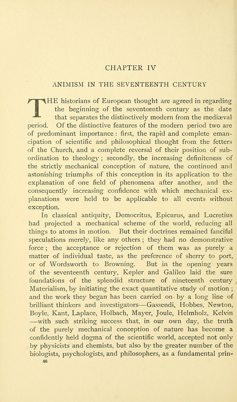 CHAPTER IV ANIMISM IN THE SEVENTEENTH CENTURY THE historians of European thought are agreed in regarding the beginning of the seventeenth century as the date that separates the distinctively modern from the mediaeval period. Of the distinctive features of the modern period two are of predominant importance : first, the rapid and complete eman- cipation of scientific and philosophical thought from the fetters of the Church, and a complete reversal of their position of sub- ordination to theology ; secondly, the increasing definiteness of the strictly mechanical conception of nature, the continued and astonishing triumphs of this conception in its application to the explanation of one field of phenomena after another, and the consequently increasing confidence with which mechanical ex- planations were held to be applicable to all events without exception. In classical antiquity, Democritus, Epicurus, and Lucretius had projected a mechanical scheme of the world, reducing all things to atoms in motion. But their doctrines remained fanciful speculations merely, like any others ; they had no demonstrative force; the acceptance or rejection of them was as purely a matter of individual taste, as the preference of sherry to port, or of Wordsworth to Browning. But in the opening years of the seventeenth century, Kepler and Galileo laid the sure foundations of the splendid structure of nineteenth century Materialism, by initiating the exact quantitative study of motion ; and the work they began has been carried on by a long line of brilliant thinkers and investigators—Gassendi, Hobbes, Newton, Boyle, Kant, Laplace, Holbach, Mayer, Joule, Helmholz, Kelvin —with such striking success that, in our own day, the truth of the purely mechanical conception of nature has become a confidently held dogma of the scientific world, accepted not only by physicists and chemists, but also by the greater number of the biologists, psychologists, and philosophers, as a fundamental prin-