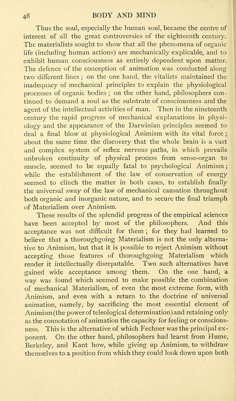 Thus the soul, especially the human soul, became the centre of interest of all the great controversies of the eighteenth century. The materialists sought to show that all the phenomena of organic life (including human actions) are mechanically explicable, and to exhibit human consciousness as entirely dependent upon matter. The defence of the conception of animation was conducted along two different lines ; on the one hand, the vitalists maintained the inadequacy of mechanical principles to explain the physiological processes of organic bodies ; on the other hand, philosophers con- tinued to demand a soul as the substrate of consciousness and the agent of the intellectual activities of man. Then in the nineteenth century the rapid progress of mechanical explanations in physi- ology and the appearance of the Darwinian principles seemed to deal a final blow at physiological Animism with its vital force ; about the same time the discovery that the whole brain is a vast and complex system of reflex nervous paths, in which prevails unbroken continuity of physical process from sense-organ to muscle, seemed to be equally fatal to psychological Animism; while the establishment of the law of conservation of energy seemed to clinch the matter in both cases, to establish finally the universal sway of the law of mechanical causation throughout both organic and inorganic nature, and to secure the final triumph of Materialism over Animism. These results of the splendid progress of the empirical sciences have been accepted by most of the philosophers. And this acceptance was not difficult for them ; for they had learned to believe that a thoroughgoing Materialism is not the only alterna- tive to Animism, but that it is possible to reject Animism without accepting those features of thoroughgoing Materialism which render it intellectually disreputable. Two such alternatives have gained wide acceptance among them. On the one hand, a way was found which seemed to make possible the combination of mechanical Materialism, of even the most extreme form, with Animism, and even with a return to the doctrine of universal animation, namely, by sacrificing the most essential element of Animism(the power of teleological determination) and retaining only as the connotation of animation the capacity for feeling or conscious- ness. This is the alternative of which Fechner was the principal ex- ponent. On the other hand, philosophers had learnt from Hume, Berkeley, and Kant how, while giving up Animism, to withdraw themselves to a position from which they could look down upon both