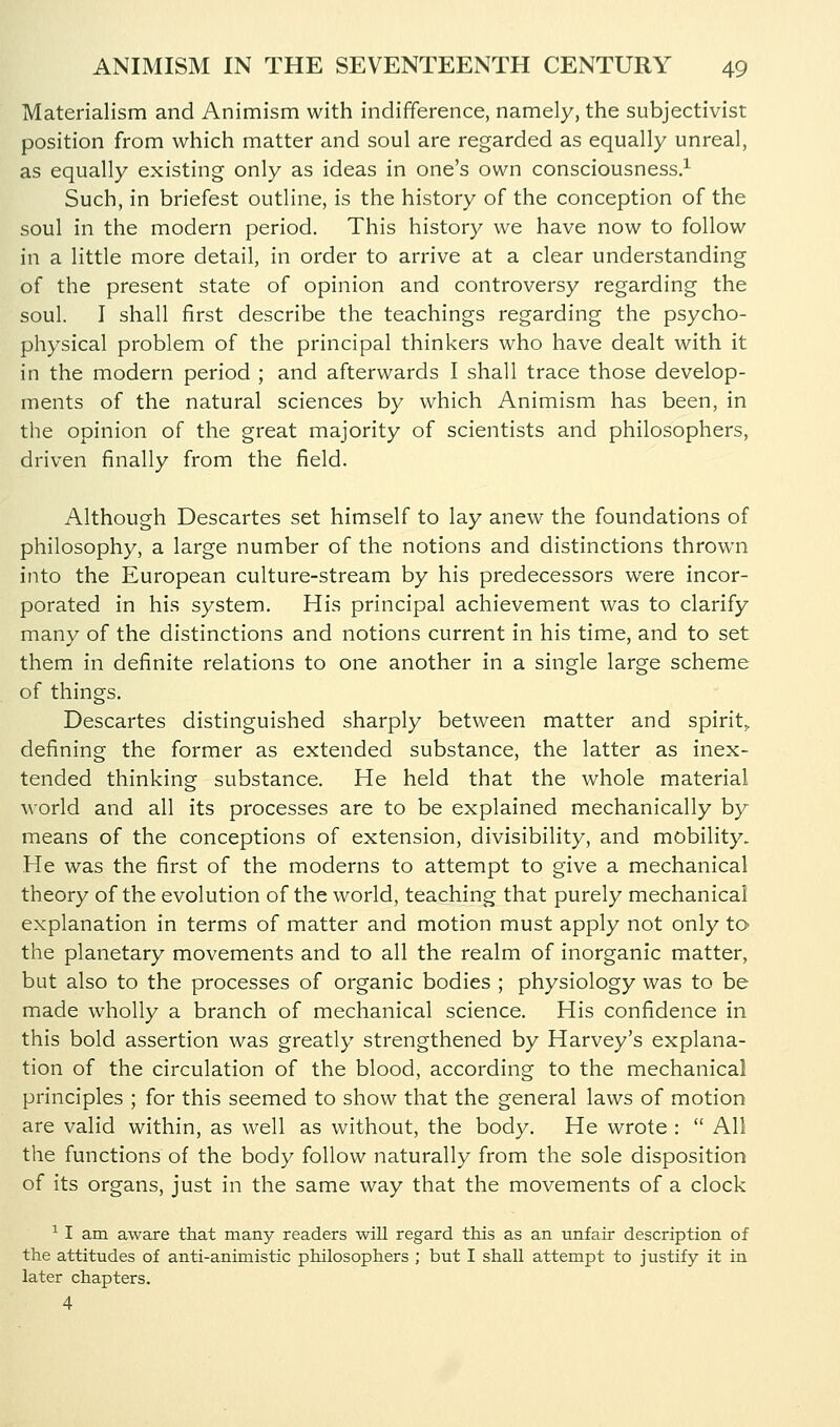 Materialism and Animism with indifference, namely, the subjectivist position from which matter and soul are regarded as equally unreal, as equally existing only as ideas in one's own consciousness.^ Such, in briefest outline, is the history of the conception of the soul in the modern period. This history we have now to follow in a little more detail, in order to arrive at a clear understanding of the present state of opinion and controversy regarding the soul. I shall first describe the teachings regarding the psycho- physical problem of the principal thinkers who have dealt with it in the modern period ; and afterwards I shall trace those develop- ments of the natural sciences by which Animism has been, in the opinion of the great majority of scientists and philosophers, driven finally from the field. Although Descartes set himself to lay anew the foundations of philosophy, a large number of the notions and distinctions thrown into the European culture-stream by his predecessors were incor- porated in his system. His principal achievement was to clarify many of the distinctions and notions current in his time, and to set them in definite relations to one another in a single large scheme of things. Descartes distinguished sharply between matter and spirit^ defining the former as extended substance, the latter as inex- tended thinking substance. He held that the whole material Morld and all its processes are to be explained mechanically by means of the conceptions of extension, divisibility, and mobility. He was the first of the moderns to attempt to give a mechanical theory of the evolution of the world, teaching that purely mechanical explanation in terms of matter and motion must apply not only to the planetary movements and to all the realm of inorganic matter, but also to the processes of organic bodies ; physiology was to be made wholly a branch of mechanical science. His confidence in this bold assertion was greatly strengthened by Harvey's explana- tion of the circulation of the blood, according to the mechanical principles ; for this seemed to show that the general laws of motion are valid within, as well as without, the body. He wrote :  All the functions of the body follow naturally from the sole disposition of its organs, just in the same way that the movements of a clock ^ I am aware that many readers will regard this as an unfair description of the attitudes of anti-animistic philosophers ; but I shall attempt to justify it in later chapters. 4