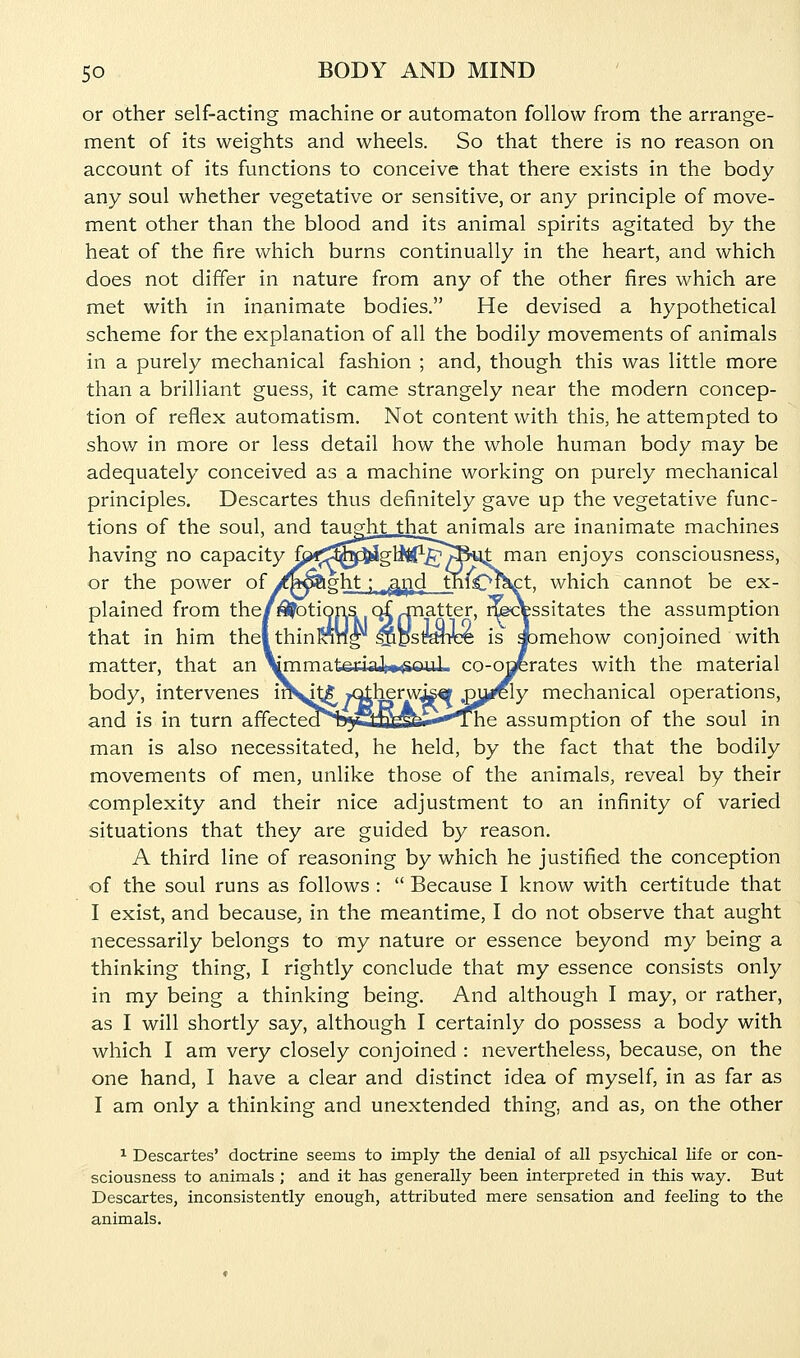 or other self-acting machine or automaton follow from the arrange- ment of its weights and wheels. So that there is no reason on account of its functions to conceive that there exists in the body any soul whether vegetative or sensitive, or any principle of move- ment other than the blood and its animal spirits agitated by the heat of the fire which burns continually in the heart, and which does not differ in nature from any of the other fires which are met with in inanimate bodies. He devised a hypothetical scheme for the explanation of all the bodily movements of animals in a purely mechanical fashion ; and, though this was little more than a brilliant guess, it came strangely near the modern concep- tion of reflex automatism. Not content with this, he attempted to show in more or less detail how the whole human body may be adequately conceived as a machine working on purely mechanical principles. Descartes thus definitely gave up the vegetative func- tions of the soul, and taught that animals are inanimate machines having no capacity f;?f;!^^i3glitf-.^^S%it man enjoys consciousness, or the power of/bo&ght ; „^^d tnfe^fHct. which cannot be ex- plained from the/motions ci patter, ^cfessitates the assumption that in him thel thinran^ ^DstyWee is abmehow conjoined with matter, that an \mmateriaJ»»^ouL co-ogerates with the material body, intervenes in^t|], /Otherwise ^^^Y mechanical operations, and is in turn affecteal55tJ^^i-**''The assumption of the soul in man is also necessitated, he held, by the fact that the bodily movements of men, unlike those of the animals, reveal by their complexity and their nice adjustment to an infinity of varied situations that they are guided by reason. A third line of reasoning by which he justified the conception of the soul runs as follows :  Because I know with certitude that I exist, and because, in the meantime, I do not observe that aught necessarily belongs to my nature or essence beyond my being a thinking thing, I rightly conclude that my essence consists only in my being a thinking being. And although I may, or rather, as I will shortly say, although I certainly do possess a body with which I am very closely conjoined : nevertheless, because, on the one hand, I have a clear and distinct idea of myself, in as far as I am only a thinking and unextended thing, and as, on the other 1 Descartes' doctrine seems to imply the denial of all psychical life or con- sciousness to animals ; and it has generally been interpreted in this way. But Descartes, inconsistently enough, attributed mere sensation and feeling to the animals.