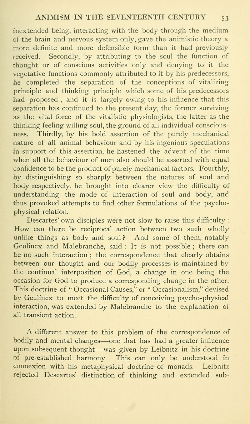 inextended being, interacting with the body through the medium of the brain and nervous system only, gave the animistic theory a more definite and more defensible form than it had previously received. Secondly, by attributing to the soul the function of thought or of conscious activities only and denying to it the vegetative functions commonly attributed to it by his predecessors, he completed the separation of the conceptions of vitalizing principle and thinking principle which some of his predecessors had proposed ; and it is largely owing to his influence that this separation has continued to the present day, the former surviving as the vital force of the vitalistic physiologists, the latter as the thinking feeling willing soul, the ground of all individual conscious- ness. Thirdly, by his bold assertion of the purely mechanical nature of all animal behaviour and by his ingenious speculations in support of this assertion, he hastened the advent of the time when all the behaviour of men also should be asserted with equal confidence to be the product of purely mechanical factors. Fourthly, by distinguishing so sharply between the natures of soul and body respectively, he brought into clearer view the difficulty of understanding the mode of interaction of soul and body, and thus provoked attempts to find other formulations of the psycho- physical relation. Descartes' own disciples were not slow to raise this difficulty : How can there be reciprocal action between two such wholly unlike things as body and soul ? And some of them, notably Geulincx and Malebranche, said : It is not possible ; there can be no such interaction ; the correspondence that clearly obtains between our thought and our bodily processes is maintained by the continual interposition of God, a change in one being the occasion for God to produce a corresponding change in the other. This doctrine of  Occasional Causes, or  Occasionalism, devised by Geulincx to meet the difficulty of conceiving psycho-physical interaction, was extended by Malebranche to the explanation of all transient action. A different answer to this problem of the correspondence of bodily and mental changes—one that has had a greater influence upon subsequent thought—was given by Leibnitz in his doctrine of pre-established harmony. This can only be understood in connexion with his metaphysical doctrine of monads. Leibnitz rejected Descartes' distinction of thinking and extended sub-