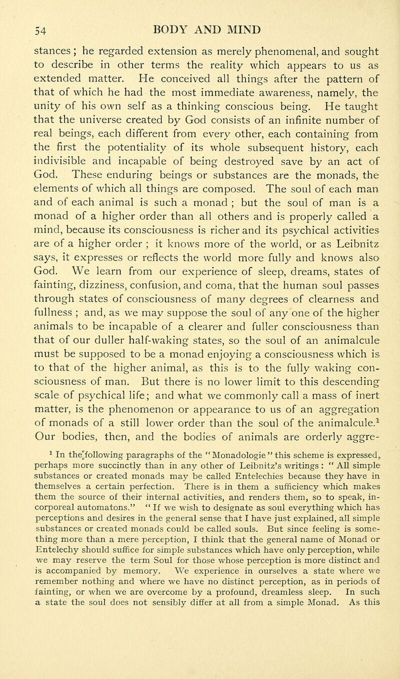 stances ; he regarded extension as merely phenomenal, and sought to describe in other terms the reality which appears to us as extended matter. He conceived all things after the pattern of that of which he had the most immediate awareness, namely, the unity of his own self as a thinking conscious being. He taught that the universe created by God consists of an infinite number of real beings, each different from every other, each containing from the first the potentiality of its whole subsequent history, each indivisible and incapable of being destroyed save by an act of God. These enduring beings or substances are the monads, the elements of which all things are composed. The soul of each man and of each animal is such a monad ; but the soul of man is a monad of a higher order than all others and is properly called a mind, because its consciousness is richer and its psychical activities are of a higher order ; it knows more of the world, or as Leibnitz says, it expresses or reflects the world more fully and knows also God. We learn from our experience of sleep, dreams, states of fainting, dizziness, confusion, and coma, that the human soul passes through state's of consciousness of many degrees of clearness and fullness ; and, as we may suppose the soul of any one of the higher animals to be incapable of a clearer and fuller consciousness than that of our duller half-waking states, so the soul of an animalcule must be supposed to be a monad enjoying a consciousness which is to that of the higher animal, as this is to the fully waking con- sciousness of man. But there is no lower limit to this descending scale of psychical life; and what we commonly call a mass of inert matter, is the phenomenon or appearance to us of an aggregation of monads of a still lower order than the soul of the animalcule.^ Our bodies, then, and the bodies of animals are orderly aggre- ^ In the'following paragraphs of the  Monadologie  this scheme is expressed^ perhaps more succinctly than in any other of Leibnitz's writings :  All simple substances or created monads may be called Entelechies because they have in themselves a certain perfection. There is in them a sufficiency which makes them the source of their internal activities, and renders them, so to speak, in- corporeal automatons.  If we wish to designate as soul everything which has perceptions and desires in the general sense that I have just explained, all simple substances or created monads could be called souls. But since feeling is some- thing more than a mere perception, I think that the general name of Monad or Entelechy should suffice for simple substances which have only perception, while we may reserve the term Soul for those whose perception is more distinct and is accompanied by memory. We experience in ourselves a state where we remember nothing and where we have no distinct perception, as in periods of fainting, or when we are overcome by a profound, dreamless sleep. In such a state the soul does not sensibly differ at all from a simple Monad. As this