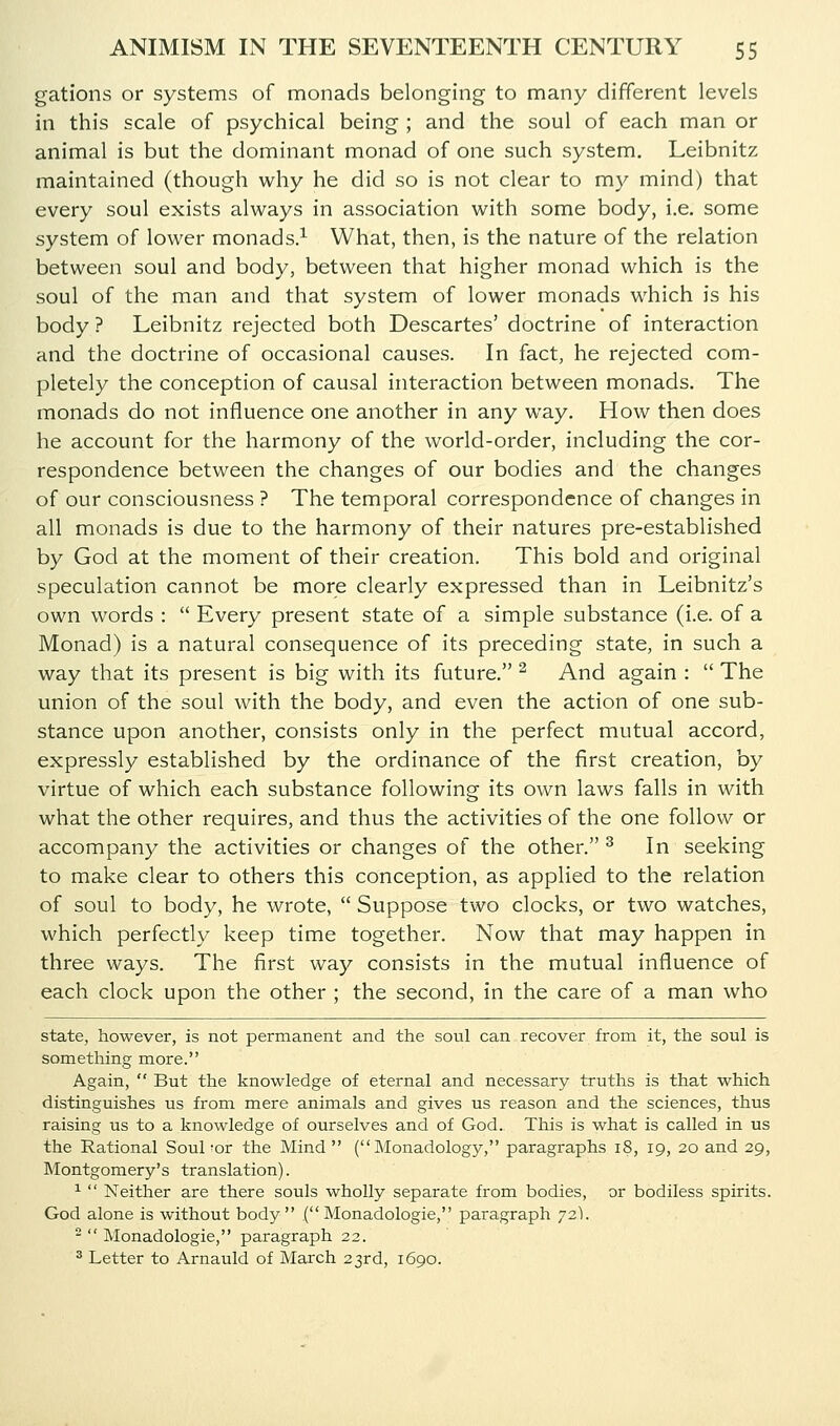 gations or systems of monads belonging to many different levels in this scale of psychical being ; and the soul of each man or animal is but the dominant monad of one such system. Leibnitz maintained (though why he did so is not clear to my mind) that every soul exists always in association with some body, i.e. some system of lower monads.^ What, then, is the nature of the relation between soul and body, between that higher monad which is the soul of the man and that system of lower monads which is his body ? Leibnitz rejected both Descartes' doctrine of interaction and the doctrine of occasional causes. In fact, he rejected com- pletely the conception of causal interaction between monads. The monads do not influence one another in any way. How then does he account for the harmony of the world-order, including the cor- respondence between the changes of our bodies and the changes of our consciousness ? The temporal correspondence of changes in all monads is due to the harmony of their natures pre-established by God at the moment of their creation. This bold and original speculation cannot be more clearly expressed than in Leibnitz's own words :  Every present state of a simple substance (i.e. of a Monad) is a natural consequence of its preceding state, in such a way that its present is big with its future. ^ And again :  The union of the soul with the body, and even the action of one sub- stance upon another, consists only in the perfect mutual accord, expressly established by the ordinance of the first creation, by virtue of which each substance following its own laws falls in with what the other requires, and thus the activities of the one follow or accompany the activities or changes of the other. ^ In seeking to make clear to others this conception, as applied to the relation of soul to body, he wrote,  Suppose two clocks, or two watches, which perfectly keep time together. Now that may happen in three ways. The first way consists in the mutual influence of each clock upon the other ; the second, in the care of a man who state, however, is not permanent and the soul can recover from it, the soul is something more. Again,  But the knowledge of eternal and necessary truths is that which distinguishes us from mere animals and gives us reason and the sciences, thus raising us to a knowledge of ourselves and of God. This is what is called in us the Rational Soul'or the Mind ( Monadology, paragraphs i8, 19, 20 and 29, Montgomery's translation). ^  Neither are there souls wholly separate from bodies, or bodiless spirits. God alone is without body ( Monadologie, paragraph 72).   Monadologie, paragraph 22. ^ Letter to Arnauld of March 23rd, 1690.