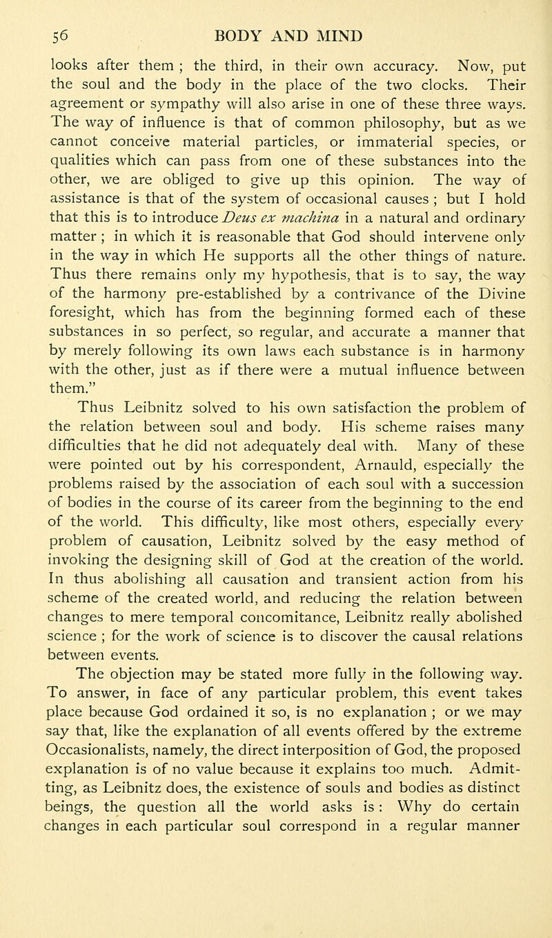 looks after them ; the third, in their own accuracy. Now, put the soul and the body in the place of the two clocks. Their agreement or sympathy will also arise in one of these three ways. The way of influence is that of common philosophy, but as we cannot conceive material particles, or immaterial species, or qualities which can pass from one of these substances into the other, we are obliged to give up this opinion. The way of assistance is that of the system of occasional causes ; but I hold that this is to introduce Deus ex machina in a natural and ordinary matter; in which it is reasonable that God should intervene only in the way in which He supports all the other things of nature. Thus there remains only my hypothesis, that is to say, the way of the harmony pre-established by a contrivance of the Divine foresight, which has from the beginning formed each of these substances in so perfect, so regular, and accurate a manner that by merely following its own laws each substance is in harmony with the other, just as if there were a mutual influence between them. Thus Leibnitz solved to his own satisfaction the problem of the relation between soul and body. His scheme raises many difficulties that he did not adequately deal with. Many of these were pointed out by his correspondent, Arnauld, especially the problems raised by the association of each soul with a succession of bodies in the course of its career from the beginning to the end of the world. This difficulty, like most others, especially every problem of causation, Leibnitz solved by the easy method of invoking the designing skill of God at the creation of the world. In thus abolishing all causation and transient action from his scheme of the created world, and reducing the relation between changes to mere temporal concomitance, Leibnitz really abolished science ; for the work of science is to discover the causal relations between events. The objection may be stated more fully in the following way. To answer, in face of any particular problem, this event takes place because God ordained it so, is no explanation ; or we may say that, like the explanation of all events offered by the extreme Occasionalists, namely, the direct interposition of God, the proposed explanation is of no value because it explains too much. Admit- ting, as Leibnitz does, the existence of souls and bodies as distinct beings, the question all the world asks is : Why do certain changes in each particular soul correspond in a regular manner