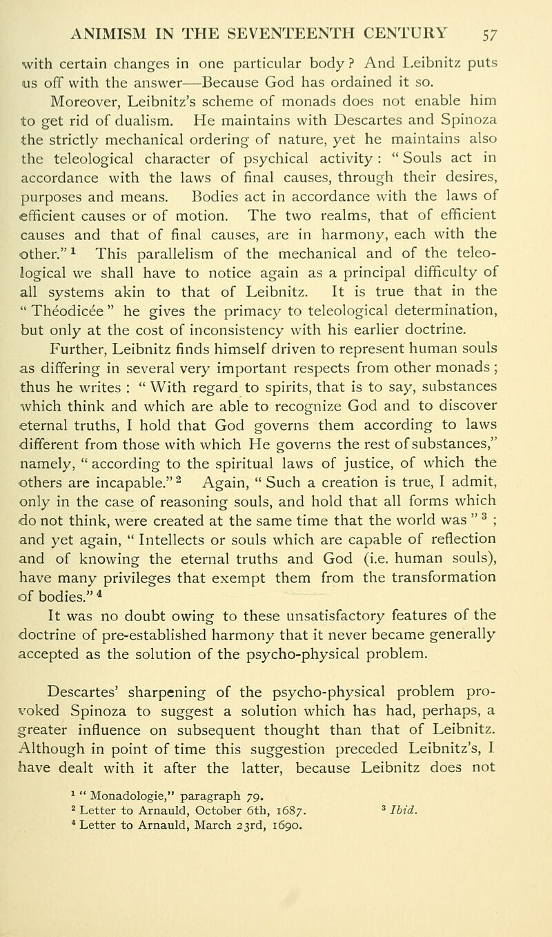 with certain changes in one particular body ? And L.eibnitz puts us off with the answer—Because God has ordained it so. Moreover, Leibnitz's scheme of monads does not enable him to get rid of dualism. He maintains with Descartes and Spinoza the strictly mechanical ordering of nature, yet he maintains also the teleological character of psychical activity:  Souls act in accordance with the laws of final causes, through their desires, purposes and means. Bodies act in accordance with the laws of efficient causes or of motion. The two realms, that of efficient causes and that of final causes, are in harmony, each with the other. 1 This parallelism of the mechanical and of the teleo- logical we shall have to notice again as a principal difficulty of all systems akin to that of Leibnitz. It is true that in the  Theodicee  he gives the primacy to teleological determination, but only at the cost of inconsistency with his earlier doctrine. Further, Leibnitz finds himself driven to represent human souls as differing in several very important respects from other monads; thus he writes :  With regard to spirits, that is to say, substances which think and which are able to recognize God and to discover eternal truths, I hold that God governs them according to laws different from those with which He governs the rest of substances, namely,  according to the spiritual laws of justice, of which the others are incapable. ^ Again,  Such a creation is true, I admit, only in the case of reasoning souls, and hold that all forms which do not think, were created at the same time that the world was  ^ ; and yet again,  Intellects or souls which are capable of reflection and of knowing the eternal truths and God (i.e. human souls), have many privileges that exempt them from the transformation of bodies. * It was no doubt owing to these unsatisfactory features of the doctrine of pre-established harmony that it never became generally accepted as the solution of the psycho-physical problem. Descartes' sharpening of the psycho-physical problem pro- voked Spinoza to suggest a solution which has had, perhaps, a greater influence on subsequent thought than that of Leibnitz. Although in point of time this suggestion preceded Leibnitz's, I have dealt with it after the latter, because Leibnitz does not ^  Monadologie, paragraph 79. 2 Letter to Arnauld, October 6th, 1687. ^ Ibid. * Letter to Arnauld, March 23rd, 1690.