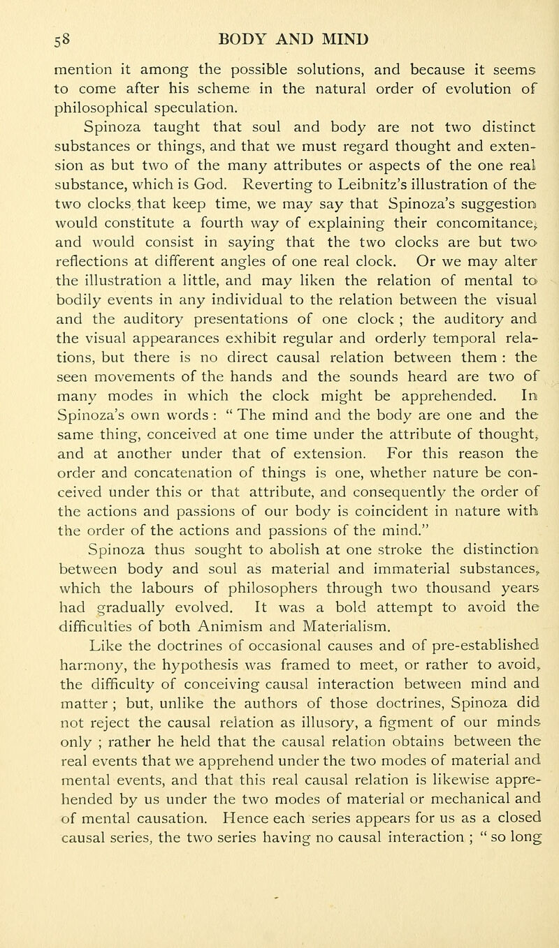 mention it among the possible solutions, and because it seems to come after his scheme in the natural order of evolution of philosophical speculation. Spinoza taught that soul and body are not two distinct substances or things, and that we must regard thought and exten- sion as but two of the many attributes or aspects of the one real substance, which is God. Reverting to Leibnitz's illustration of the two clocks that keep time, we may say that Spinoza's suggestion would constitute a fourth way of explaining their concomitance^ and would consist in saying that the two clocks are but two reflections at different angles of one real clock. Or we may alter the illustration a little, and may liken the relation of mental tO' bodily events in any individual to the relation between the visual and the auditory presentations of one clock ; the auditory and the visual appearances exhibit regular and orderly temporal rela- tions, but there is no direct causal relation between them : the seen movements of the hands and the sounds heard are two of many modes in which the clock might be apprehended. In Spinoza's own words :  The mind and the body are one and the same thing, conceived at one time under the attribute of thought, and at another under that of extension. For this reason the order and concatenation of things is one, whether nature be con- ceived under this or that attribute, and consequently the order of the actions and passions of our body is coincident in nature with the order of the actions and passions of the mind. Spinoza thus sought to abolish at one stroke the distinction between body and soul as material and immaterial substanceS;^ which the labours of philosophers through two thousand years had gradually evolved. It was a bold attempt to avoid the difficulties of both Animism and Materialism. Like the doctrines of occasional causes and of pre-established harmony, the hypothesis was framed to meet, or rather to avoids the difficulty of conceiving causal interaction between mind and matter ; but, unlike the authors of those doctrines, Spinoza did not reject the causal relation as illusory, a figment of our minds only ; rather he held that the causal relation obtains between the real events that we apprehend under the two modes of material and mental events, and that this real causal relation is likewise appre- hended by us under the two modes of material or mechanical and of mental causation. Hence each series appears for us as a closed causal series, the two series having no causal interaction ;  so long