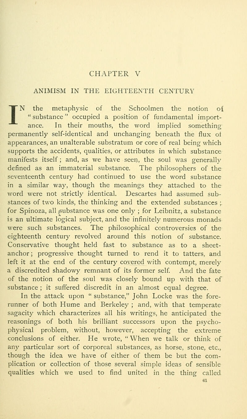 CHAPTER V ANIMISM IN THE EIGHTEENTH CENTURY IN the metaphysic of the Schoolmen the notion of  substance occupied a position of fundamental import- ance. In their mouths, the word implied something permanently self-identical and unchanging beneath the flux of appearances, an unalterable substratum or core of real being which supports the accidents, qualities, or attributes in which substance manifests itself; and, as we have seen, the soul was generally defined as an immaterial substance. The philosophers of the seventeenth century had continued to use the word substance in a similar way, though the meanings they attached to the word were not strictly identical. Descartes had assumed sub- stances of two kinds, the thinking and the extended substances ;. for Spinoza, all ^substance was one only ; for Leibnitz, a substance is an ultimate logical subject, and the infinitely numerous monads were such substances. The philosophical controversies of the eighteenth century revolved around this notion of substance. Conservative thought held fast to substance as to a sheet- anchor ; progressive thought turned to rend it to tatters, and left it at the end of the century covered with contempt, merely a discredited shadowy remnant of its former self. And the fate of the notion of the soul was closely bound up with that of substance; it suffered discredit in an almost equal degree. In the attack upon  substance, John Locke was the fore- runner of both Hume and Berkeley ; and, with that temperate sagacity which characterizes all his writings, he anticipated the reasonings of both his brilliant successors upon the psycho- physical problem, without, however, accepting the extreme conclusions of either. He wrote,  When we talk or think of any particular sort of corporeal substances, as horse, stone, etc., though the idea we have of either of them be but the com- plication or collection of those several simple ideas of sensible qualities which we used to find united in the thing called