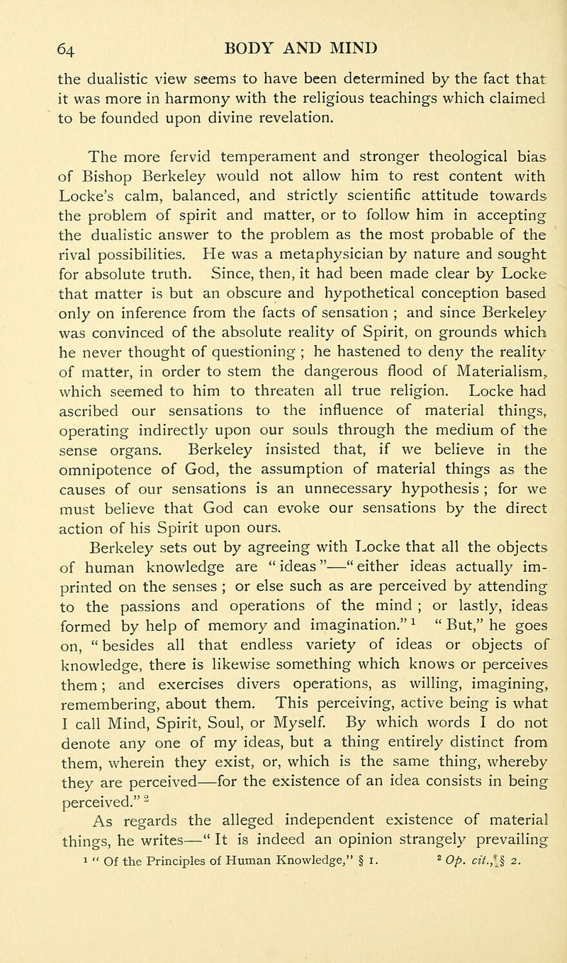 the dualistic view seems to have been determined by the fact that it was more in harmony with the religious teachings which claimed to be founded upon divine revelation. The more fervid temperament and stronger theological bias of Bishop Berkeley would not allow him to rest content with Locke's calm, balanced, and strictly scientific attitude towards the problem of spirit and matter, or to follow him in accepting the dualistic answer to the problem as the most probable of the rival possibilities. He was a metaphysician by nature and sought for absolute truth. Since, then, it had been made clear by Locke that matter is but an obscure and hypothetical conception based only on inference from the facts of sensation ; and since Berkeley was convinced of the absolute reality of Spirit, on grounds which he never thought of questioning ; he hastened to deny the reality of matter, in order to stem the dangerous ilood of Materialism, which seemed to him to threaten all true religion. Locke had ascribed our sensations to the influence of material things, operating indirectly upon our souls through the medium of the sense organs. Berkeley insisted that, if we believe in the omnipotence of God, the assumption of material things as the causes of our sensations is an unnecessary hypothesis ; for we must believe that God can evoke our sensations by the direct action of his Spirit upon ours. Berkeley sets out by agreeing with Locke that all the objects of human knowledge are  ideas— either ideas actually im- printed on the senses ; or else such as are perceived by attending to the passions and operations of the mind ; or lastly, ideas formed by help of memory and imagination. ^  But, he goes on,  besides all that endless variety of ideas or objects of knowledge, there is likewise something which knows or perceives them; and exercises divers operations, as willing, imagining, remembering, about them. This perceiving, active being is what I call Mind, Spirit, Soul, or Myself By which words I do not denote any one of my ideas, but a thing entirely distinct from them, wherein they exist, or, which is the same thing, whereby they are perceived—for the existence of an idea consists in being perceived. ^ As regards the alleged independent existence of material things, he writes— It is indeed an opinion strangely prevailing 1  Of the Principles of Human Knowledge, § i. ^ Qp^ cit.,\% 2.