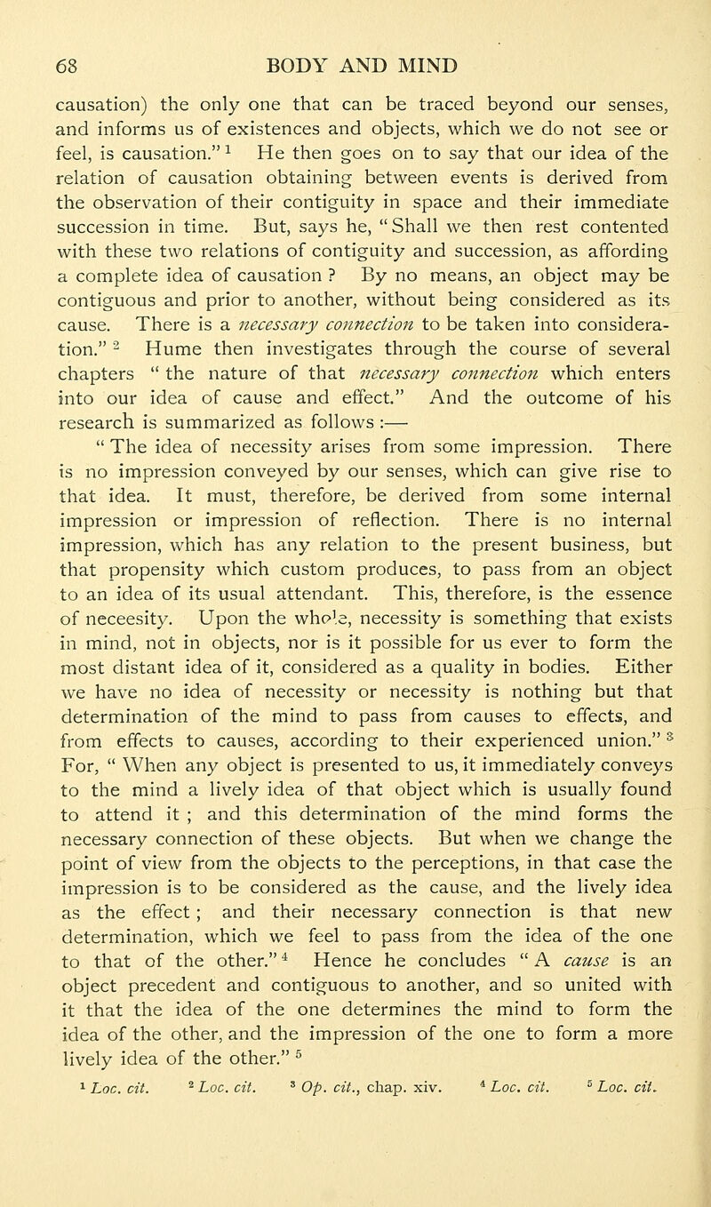 causation) the only one that can be traced beyond our senses, and informs us of existences and objects, which we do not see or feel, is causation. ^ He then goes on to say that our idea of the relation of causation obtaining between events is derived from the observation of their contiguity in space and their immediate succession in time. But, says he, Shall we then rest contented with these two relations of contiguity and succession, as affording a complete idea of causation ? By no means, an object may be contiguous and prior to another, without being considered as its cause. There is a necessary connection to be taken into considera- tion. ^ Hume then investigates through the course of several chapters  the nature of that necessary connection which enters into our idea of cause and effect. And the outcome of his research is summarized as follows :—  The idea of necessity arises from some impression. There is no impression conveyed by our senses, which can give rise to that idea. It must, therefore, be derived from some internal impression or impression of reflection. There is no internal impression, which has any relation to the present business, but that propensity which custom produces, to pass from an object to an idea of its usual attendant. This, therefore, is the essence of neceesity. Upon the whole, necessity is something that exists in mind, not in objects, nor is it possible for us ever to form the most distant idea of it, considered as a quality in bodies. Either we have no idea of necessity or necessity is nothing but that determination of the mind to pass from causes to effects, and from effects to causes, according to their experienced union. ^ For,  When any object is presented to us, it immediately conveys to the mind a lively idea of that object which is usually found to attend it ; and this determination of the mind forms the necessary connection of these objects. But when we change the point of view from the objects to the perceptions, in that case the impression is to be considered as the cause, and the lively idea as the effect ; and their necessary connection is that new determination, which we feel to pass from the idea of the one to that of the other. * Hence he concludes  A cause is an object precedent and contiguous to another, and so united with it that the idea of the one determines the mind to form the idea of the other, and the impression of the one to form a more lively idea of the other. ^ ^ Loc. cit. ^ Loc. cit. ' Op. c?^., chap. xiv. ^ Loc. cit. ^ Loc. cit. i