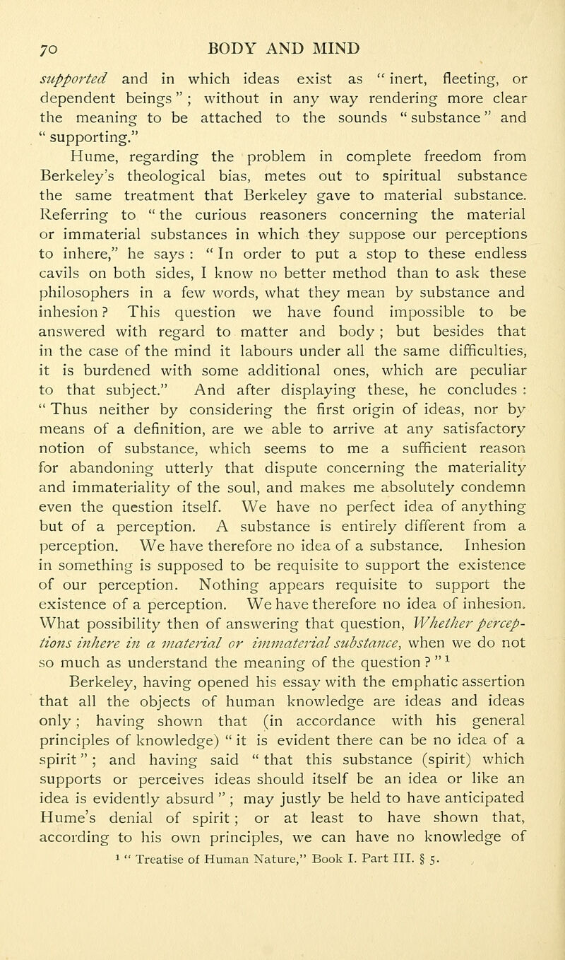 supported and in which ideas exist as  inert, fleeting, or dependent beings ; without in any way rendering more clear the meaning to be attached to the sounds  substance and  supporting. Hume, regarding the problem in complete freedom from Berkeley's theological bias, metes out to spiritual substance the same treatment that Berkeley gave to material substance. Referring to  the curious reasoners concerning the material or immaterial substances in which they suppose our perceptions to inhere, he says : In order to put a stop to these endless cavils on both sides, I know no better method than to ask these philosophers in a few words, what they mean by substance and inhesion ? This question we have found impossible to be answered with regard to matter and body; but besides that in the case of the mind it labours under all the same difficulties, it is burdened with some additional ones, which are peculiar to that subject. And after displaying these, he concludes :  Thus neither by considering the first origin of ideas, nor by means of a definition, are we able to arrive at any satisfactory notion of substance, which seems to me a sufficient reason for abandoning utterly that dispute concerning the materiality and immateriality of the soul, and makes me absolutely condemn even the question itself. We have no perfect idea of anything but of a perception. A substance is entirely different from a perception. We have therefore no idea of a substance. Inhesion in something is supposed to be requisite to support the existence of our perception. Nothing appears requisite to support the existence of a perception. We have therefore no idea of inhesion. What possibility then of answering that question, Whether percep- tions inhere in a inatej'ial or immaterial substance, when we do not so much as understand the meaning of the question ?  ^ Berkeley, having opened his essay with the emphatic assertion that all the objects of human knowledge are ideas and ideas only; having shown that (in accordance with his general principles of knowledge)  it is evident there can be no idea of a spirit; and having said  that this substance (spirit) which supports or perceives ideas should itself be an idea or like an idea is evidently absurd  ; may justly be held to have anticipated Hume's denial of spirit ; or at least to have shown that, according to his own principles, we can have no knowledge of 1  Treatise of Human Nature, Book I. Part III. § 5.