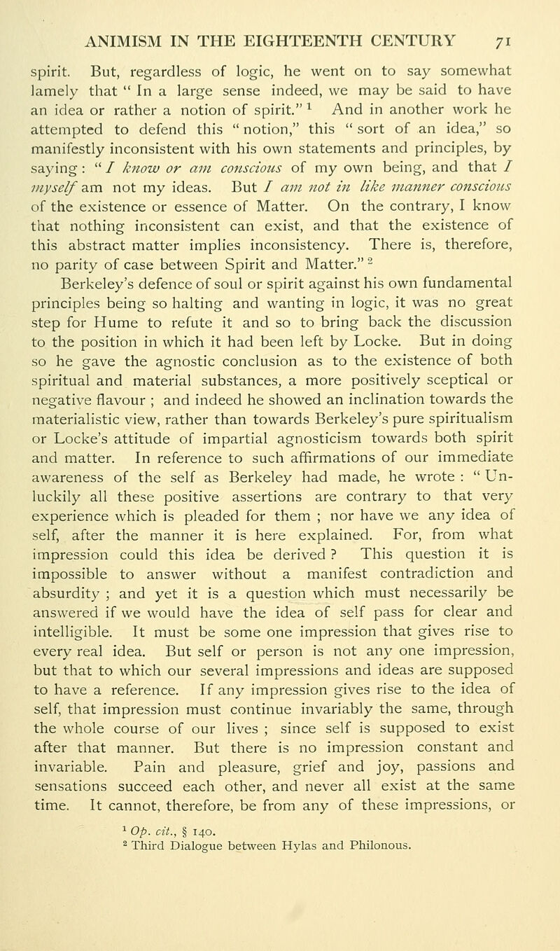 spirit. But, regardless of logic, he went on to say somewhat lamely that  In a large sense indeed, we may be said to have an idea or rather a notion of spirit. ^ And in another work he attempted to defend this  notion, this  sort of an idea, so manifestly inconsistent with his own statements and principles, by saying :  / know or am conscious of my own being, and that / myself am not my ideas. But / am not in like manner conscious of the existence or essence of Matter. On the contrary, I know that nothing inconsistent can exist, and that the existence of this abstract matter implies inconsistency. There is, therefore, no parity of case between Spirit and Matter. ^ Berkeley's defence of soul or spirit against his own fundamental principles being so halting and wanting in logic, it was no great step for Hume to refute it and so to bring back the discussion to the position in which it had been left by Locke. But in doing so he gave the agnostic conclusion as to the existence of both spiritual and material substances, a more positively sceptical or negative flavour ; and indeed he showed an inclination towards the materialistic view, rather than towards Berkeley's pure spiritualism or Locke's attitude of impartial agnosticism towards both spirit and matter. In reference to such affirmations of our immediate awareness of the self as Berkeley had made, he wrote :  Un- luckily all these positive assertions are contrary to that very experience which is pleaded for them ; nor have we any idea of self, after the manner it is here explained. For, from what impression could this idea be derived ? This question it is impossible to answer without a manifest contradiction and absurdity ; and yet it is a question which must necessarily be answered if we would have the idea of self pass for clear and intelligible. It must be some one impression that gives rise to every real idea. But self or person is not any one impression, but that to which our several impressions and ideas are supposed to have a reference. If any impression gives rise to the idea of self, that impression must continue invariably the same, through the whole course of our lives ; since self is supposed to exist after that manner. But there is no impression constant and invariable. Pain and pleasure, grief and joy, passions and sensations succeed each other, and never all exist at the same time. It cannot, therefore, be from any of these impressions, or 1 Op. oit., § 140. ^ Third Dialogue between Hylas and Philonous.