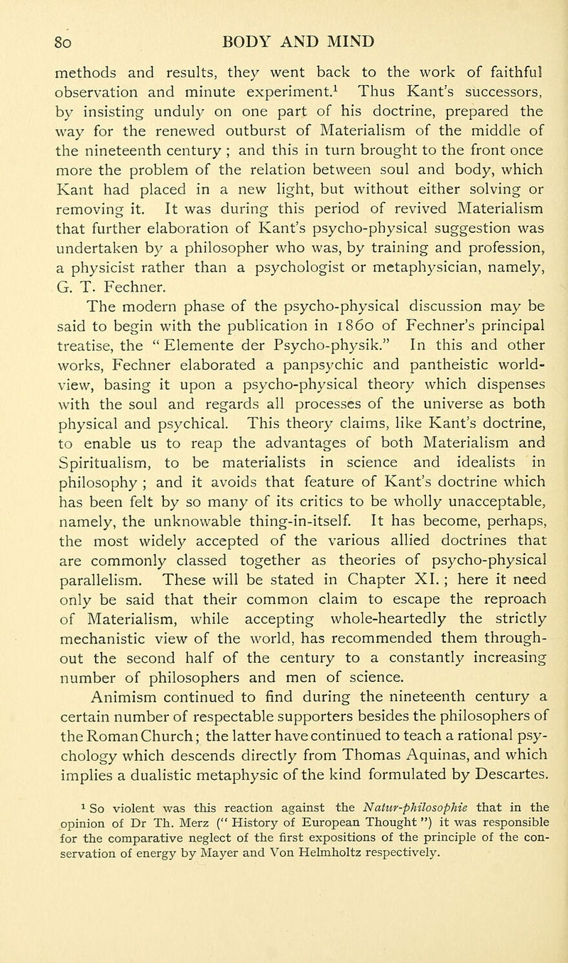 methods and results, they went back to the work of faithful observation and minute experiment.-^ Thus Kant's successors, by insisting unduly on one part of his doctrine, prepared the way for the renewed outburst of Materialism of the middle of the nineteenth century ; and this in turn brought to the front once more the problem of the relation between soul and body, which Kant had placed in a new light, but without either solving or removing it. It was during this period of revived Materialism that further elaboration of Kant's psycho-physical suggestion was undertaken by a philosopher who was, by training and profession, a physicist rather than a psychologist or metaphysician, namely, G. T. Fechner. The modern phase of the psycho-physical discussion may be said to begin with the publication in i860 of Fechner's principal treatise, the  Elemente der Psycho-physik. In this and other works, Fechner elaborated a panpsychic and pantheistic world- view, basing it upon a psycho-physical theory which dispenses with the soul and regards all processes of the universe as both physical and psychical. This theory claims, like Kant's doctrine, to enable us to reap the advantages of both Materialism and Spiritualism, to be materialists in science and idealists in philosophy ; and it avoids that feature of Kant's doctrine which has been felt by so many of its critics to be wholly unacceptable, namely, the unknowable thing-in-itself. It has become, perhaps, the most widely accepted of the various allied doctrines that are commonly classed together as theories of psycho-physical parallelism. These will be stated in Chapter XI. ; here it need only be said that their common claim to escape the reproach of Materialism, while accepting whole-heartedly the strictly mechanistic view of the world, has recommended them through- out the second half of the century to a constantly increasing number of philosophers and men of science. Animism continued to find during the nineteenth century a certain number of respectable supporters besides the philosophers of the Roman Church; the latter have continued to teach a rational psy- chology which descends directly from Thomas Aquinas, and which implies a dualistic metaphysic of the kind formulated by Descartes, ^ So violent was this reaction against the Natur-philosophie that in the opinion of Dr Th. Merz ( History of European Thought ) it was responsible for the comparative neglect of the first expositions of the principle of the con- servation of energy by Mayer and Von Helmholtz respectively.