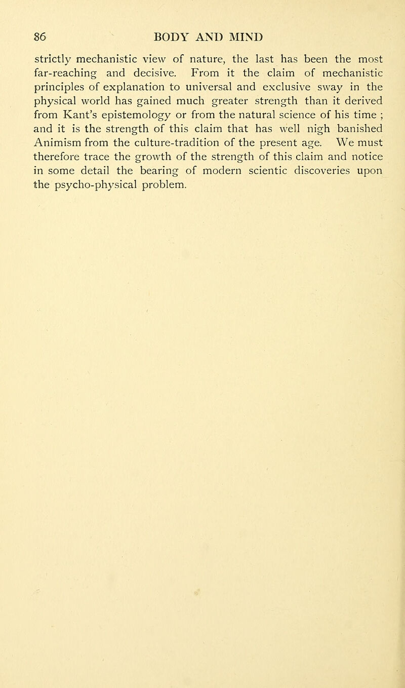 strictly mechanistic view of nature, the last has been the most far-reaching and decisive. From it the claim of mechanistic principles of explanation to universal and exclusive sway in the physical world has gained much greater strength than it derived from Kant's epistemology or from the natural science of his time ; and it is the strength of this claim that has well nigh banished Animism from the culture-tradition of the present age. We must therefore trace the growth of the strength of this claim and notice in some detail the bearing of modern scientic discoveries upon the psycho-physical problem.