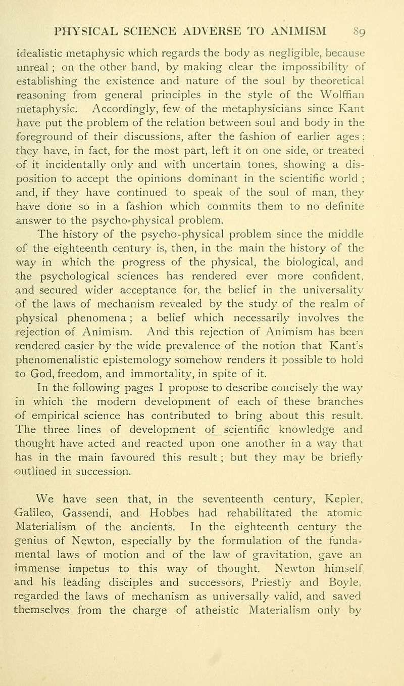 idealistic metaphysic which regards the body as negh'gible, because unreal ; on the other hand, by making clear the impossibility of establishing the existence and nature of the soul by theoretical reasoning from general principles in the style of the Wolffian inetaphysic. Accordingly, few of the metaphysicians since Kant have put the problem of the relation between soul and body in the foreground of their discussions, after the fashion of earlier ages ; they have, in fact, for the most part, left it on one side, or treated of it incidentally only and with uncertain tones, showing a dis- position to accept the opinions dominant in the scientific world ; and, if they have continued to speak of the soul of man, they have done so in a fashion which commits them to no definite answer to the psycho-physical problem. The history of the psycho-physical problem since the middle of the eighteenth century is, then, in the main the history of the way in which the progress of the physical, the biological, and the psychological sciences has rendered ever more confident, and secured wider acceptance for, the belief in the universality of the laws of mechanism revealed by the study of the realm of physical phenomena; a belief which necessarily involves the rejection of Animism. And this rejection of Animism has been rendered easier by the wide prevalence of the notion that Kant's phenomenalistic epistemology somehow renders it possible to hold to God, freedom, and immortality, in spite of it. In the following pages I propose to describe concisely the way in which the modern development of each of these branches of empirical science has contributed to bring about this result. The three lines of development of scientific knowledge and thought have acted and reacted upon one another in a way that has in the main favoured this result ; but they may be briefl\- outlined in succession. We have seen that, in the seventeenth century, Kepler, Galileo, Gassendi, and Hobbes had rehabilitated the atomic Materialism of the ancients. In the eighteenth century the genius of Newton, especially by the formulation of the funda- mental laws of motion and of the law of gravitation, gave an immense impetus to this way of thought. Newton himself and his leading disciples and successors, Priestly and Boyle, regarded the laws of mechanism as universally valid, and saved themselves from the charge of atheistic Materialism only by